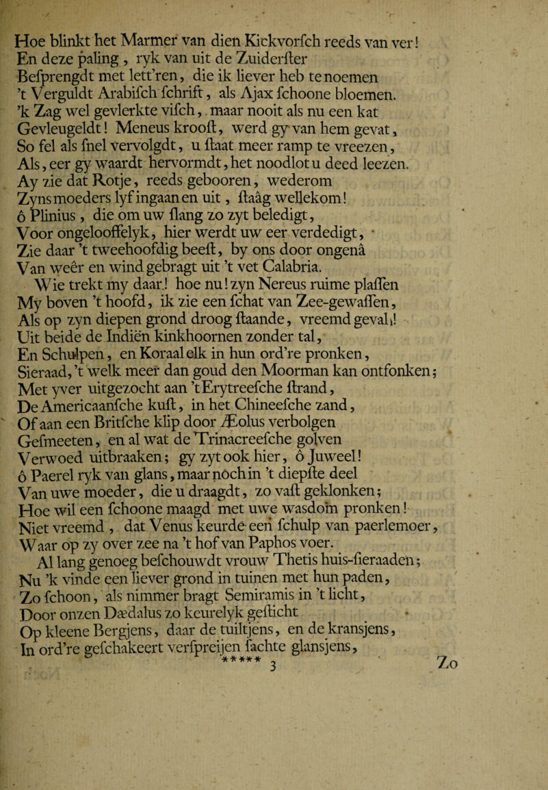 Hoe blinkt het Marmer van dien Kickvorfch reeds van ver! En deze paling , ryk van uit de Zuiderlter Befprengdt met lett’ren, die ik liever heb te noemen ’t Verguldt Arabifch fchrift, als Ajax fchoone bloemen. ’k Zag wel gevlerkte vifch,. maar nooit als nu een kat Gevleugeldt! Meneus krooft, werd gy van hem gevat, So fel als fnel vervolgdt, u ftaat meer ramp te vreezen, Als, eer gy waardt hervormdt, het noodlot u deed leezen. Ay zie dat Rotje, reeds gebooren, wederom Zyns moeders lyf ingaan en uit, ftaag wellekom! 6 Plinius , die om uw üang zo zyt beledigt, Voor ongelooffelyk, hier werdt uw eer verdedigt, • Zie daar ’t tweehoofdig beeft, by ons door ongena Van weêr en wind gebragt uit ’t vet Calabria. Wie trekt my daar.! hoe nu!zyn Nereus ruime plaflen My boven ’t hoofd, ik zie een fchat van Zee-gewaflen, Als op zyn diepen grond droog ftaande, vreemd gevah! Uit beide de Indiën kinkhoornen zonder tal. En Schulpen, en Koraal elk in hun ord’re pronken, Sieraad, ’t welk meer dan goud den Moorman kan ontfonken; Met yver uitgezocht aan ’tErytreefche ftrand, De Americaanfche kuft, in het Chineefche zand, Of aan een Britfche klip door iEolus verbolgen Gefmeeten, en al wat de Trinacreefche golven Verwoed uitbraaken; gy zyt ook hier, ó Juweel! ó Paerel ryk van glans, maar nóch in ’t diepfte deel Van uwe moeder, dieudraagdt, zo valt geklonken; Hoe wil een fchoone maagd met uwe wasdom pronken! Niet vreemd , dat Venus keurde een fchulp van paerlemoer. Waar op zy over zee na ’t hof van Paphos voer. Al lang genoeg befchouwdt vrouw Thetis huis-fieraaden; Nu ’k vinde een liever grónd in tuinen met hun paden, Zo fchoon, als nimmer bragt Semiramis in ’t licht, Door onzen Daedalus zo keurelyk gefticht Op kleene Bergjens, daar de tuiltjens, en de kransjens, In ord’re gefchakeert verfpreijen fachte glansjens,