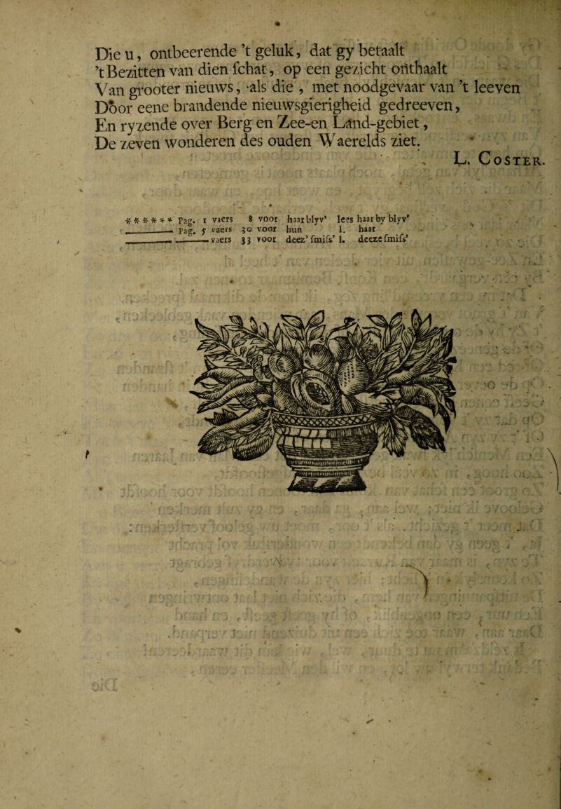 < T' • r W IMBni Dieu, ontbeerende’t geluk, dat gy betaalt ’t Bezitten van dien fchat, op een gezicht orithaalt Van grooter nieuws, als die , met noodgevaar van ’t leeven Door ’eene brandende nieuwsgierigheid gedreeven, En ryzende over Berg en Zee-en Land-gebiet, De zeven wonderen des ouden Waerelds ziet. , L. CoSTER. , X % '* vf \ % ' * ^ , • * * ï r » • 'm 1 ##*-*** Pag. i vaers 8 voor haarblyv’ lees haarby blyv* _ Pag» y vaers 50 voor hun 1. haar ... vaers 33 voor deez’fmifs’1. deeze fmifs’ r r
