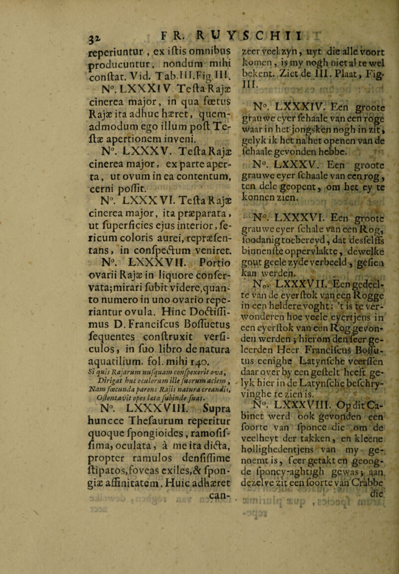 reperiuntur , ex iftis omnibus producuntur, nondum milii conftat. Vid. Tab.1 H.FigMl. N°. LXXX! V TeftaRa)x cinerea major, in qua foetus Rajae ita adhuc haeret, quem¬ admodum ego illum poft Te- ftae apertionem inveni. N°. LXXXV. Tefta Rajae cinerea major, ex parte aper¬ ta, ut ovum in ea contentum, cerni poffit. N°. LXXX VI. Tefta Rajae cinerea major, ita praeparata, ut fuperficies ejus interior, fe¬ licum coloris aurei, repraefen- tans, in confpeftum veniret. N°. LXXXVIF. Portio ovarii Raja? in liquore confer- vata;mirari fubit videre^uan- to numero in uno ovario repe- riantur ovula. Hinc Doftiffi- mus D.Francifcus Boftuetus fequentes conftruxit verfi- culos, in fuo libro de natura aquatilium, fol. mihi 140. Si quis Rajarum nufquam confpexerit ova, Dirigat huc oculorum ille fuorum aciem , Nam facunda parens Rajis natura creandis, Q{lentavit opes Ut a fubinde fuas. N°. LXXXVlIF. Supra huncce Thefaurum reperitur quoque fpongioides, ramofif- fima, oculata, a meiradicfta, propter ramulos denfiftime ftipatos,foveas exiles,& fpon- giae affinitatem. Huic adhaeret can- , zeerveel.zyn, uyt die alle voort komen , is my nogh niet al te wel bekent. Ziet de III. Plaat, Fig- m. ; '. N°. LXXXIV. Een groote grauwe eyer fehaalc van een rogc waar in het jongsken nogh in zit, gelyk ik het na het openen van de fchaale gevonden hebbe. N°. LXXXV. Een groote grauwe eyer fchaale van een rog, ten dele geopent, om het ey te konnen zien. - N°. LXXXVI. Een groote grauwe eyer fchale van een Rog, foodanigtoebereyd, dat idesfelffe binnenfte oppervlakte, dewelke goutgeelezyde verbeeld 3 gefien kan werden. No. LXXXVII. Een gedeel¬ te van de eyerftok van een Rogge in een heldere voght: ’t is te ver¬ wonderen hoe veele eyertjens in een eyerftok van een Rog ge von¬ den werden \ hierom den feer ge¬ leerden Heer Francifcus Boftii- tus ccnighc Latynfche veerften daar over by een gcftelt heeft ge¬ lyk hierin de Latynfche bcfchry- vinghe te zien is. N°. LXXXVIII. OpditCa- binet werd bok gevonden een foorte van fponcc die om de veelhcyt der takken, en klcene hollighedentjens van my ge- noemt is, feer getakt en gcoog- de fponcy-aghtigh gewas* aan dezelve zit een foorte van Crabbe dic: