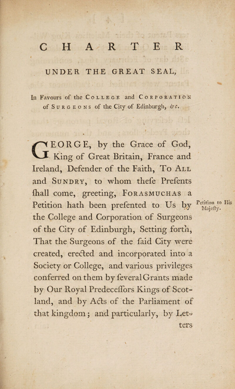 CHARTER UNDER THE GREAT SEAL, In Favours of the College and Corporation of S u r g e o n s of the City of Edinburgh, <krc. ■' t - f GEORGE, by the Grace of God, King of Great Britain, France and Ireland, Defender of the Faith, To All and Sundry, to whom thefe Prefents {hall come, greeting, Forasmuchas a Petition hath been prefented to Us by HiS the College and Corporation of Surgeons of the City of Edinburgh, Setting forth, That the Surgeons of the faid City were created, erefled and incorporated into a \ Society or College, and various privileges conferred on them by feveral Grants made by Our Royal PredecefTors Kings of Scot- land, and by Acts of the Parliament of that kingdom; and particularly, by Let-* ters