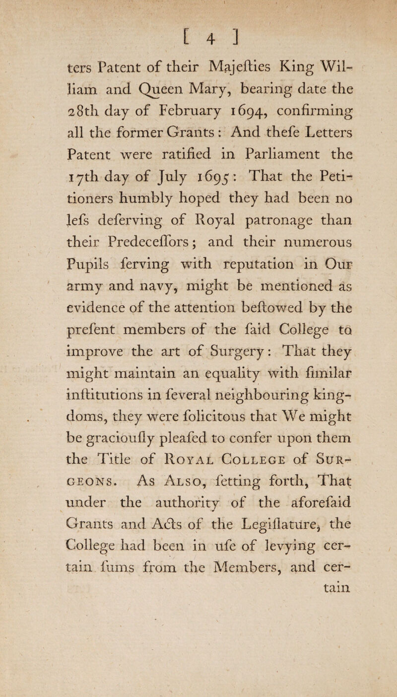 C 4 J ters Patent of their Majefties King Wil¬ liam and Queen Mary, bearing date the 28th day of February 1694, confirming all the former Grants : And thefe Letters Patent were ratified in Parliament the 17th day of July 1695: That the Peti¬ tioners humbly hoped they had been no Jefs deferving of Royal patronage than their Predeceffors; and their numerous Pupils ferving with reputation in Our army and navy, might be mentioned as evidence of the attention bellowed by the prefent members of the faid College to improve the art of Surgery: That they might maintain an equality with fimilar inflitutions in feveral neighbouring king¬ doms, they were folicitous that We might be gracioufly pleafed to confer upon them the Title of Royal College of Sur¬ geons. As Also, fetting forth, That under the authority of the aforefaid Grants and A6ls of the Legillature, the College had been in ufe of levying cer¬ tain furns from the Members, and cer¬ tain