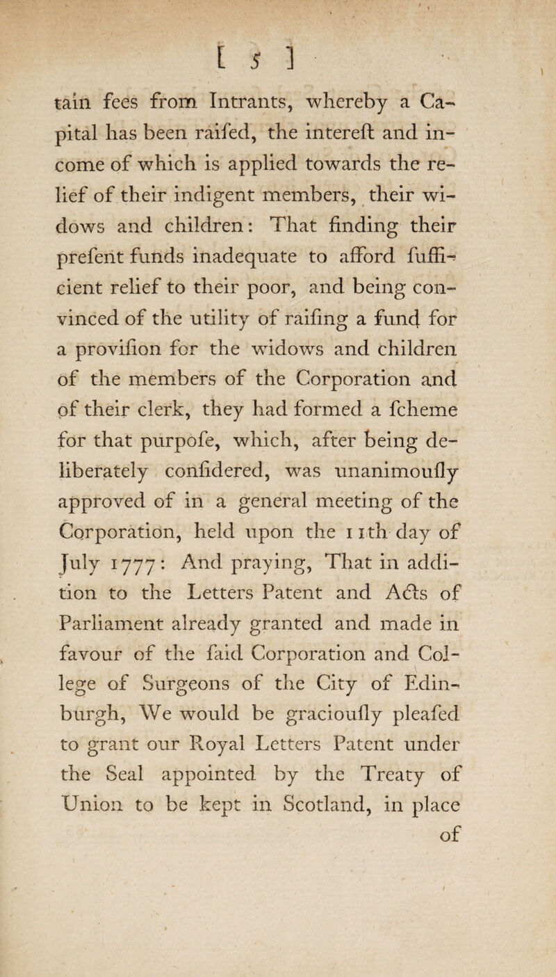 Is] tain fees from Intrants, whereby a Ca¬ pital has been raifed, the intereft and in- come of which is applied towards the re¬ lief of their indigent members, their wi¬ dows and children: That finding their prefent funds inadequate to afford fuffi- cient relief to their poor, and being con¬ vinced of the utility of railing a fund for a provifion for the widows and children of the members of the Corporation and pf their clerk, they had formed a fcheme for that purpofe, which, after being de¬ liberately confidered, was unanimoufly approved of in a general meeting of the Corporation, held upon the 11 th day of July 1777: And praying, That in addi¬ tion to the Letters Patent and A61s of Parliament already granted and made in favour of the faid Corporation and Col¬ lege of Surgeons of the City of Edin¬ burgh, We would be gracioufly pleafed to grant our Royal Letters Patent under the Seal appointed by the Treaty of Union to be kept in Scotland, in place of