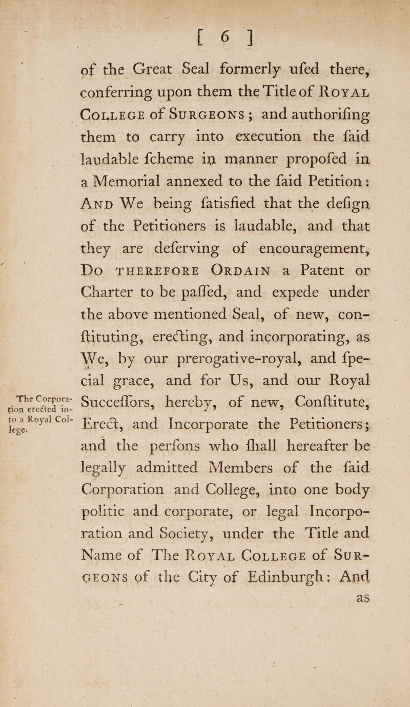 of the Great Seal formerly ufed there, conferring upon them the Title of Royal College of Surgeons ; and authorifing them to carry into execution the faid laudable fcheme iii manner propofed in a Memorial annexed to the faid Petition i And We being fatisfied that the defign of the Petitioners is laudable, and that they are deferving of encouragement, Do therefore Ordain a Patent or Charter to be palled, and expede under the above mentioned Seal, of new, con- ftituting, erecfdng, and incorporating, as We, by our prerogative-royal, and fpe- cial grace, and for Us, and our Royal The Corpora- Succelfors, hereby, of new, Conftitute, tion eredi-ed in- “ J 5 5 5 legeR°yalCoi Erect, and Incorporate the Petitioners; and the perfons who lhall hereafter be legally admitted Members of the faid Corporation and College, into one body politic and corporate, or legal Incorpo¬ ration and Society, under the Title and Name of The Royal College of Sur¬ geons of the City of Edinburgh: And as