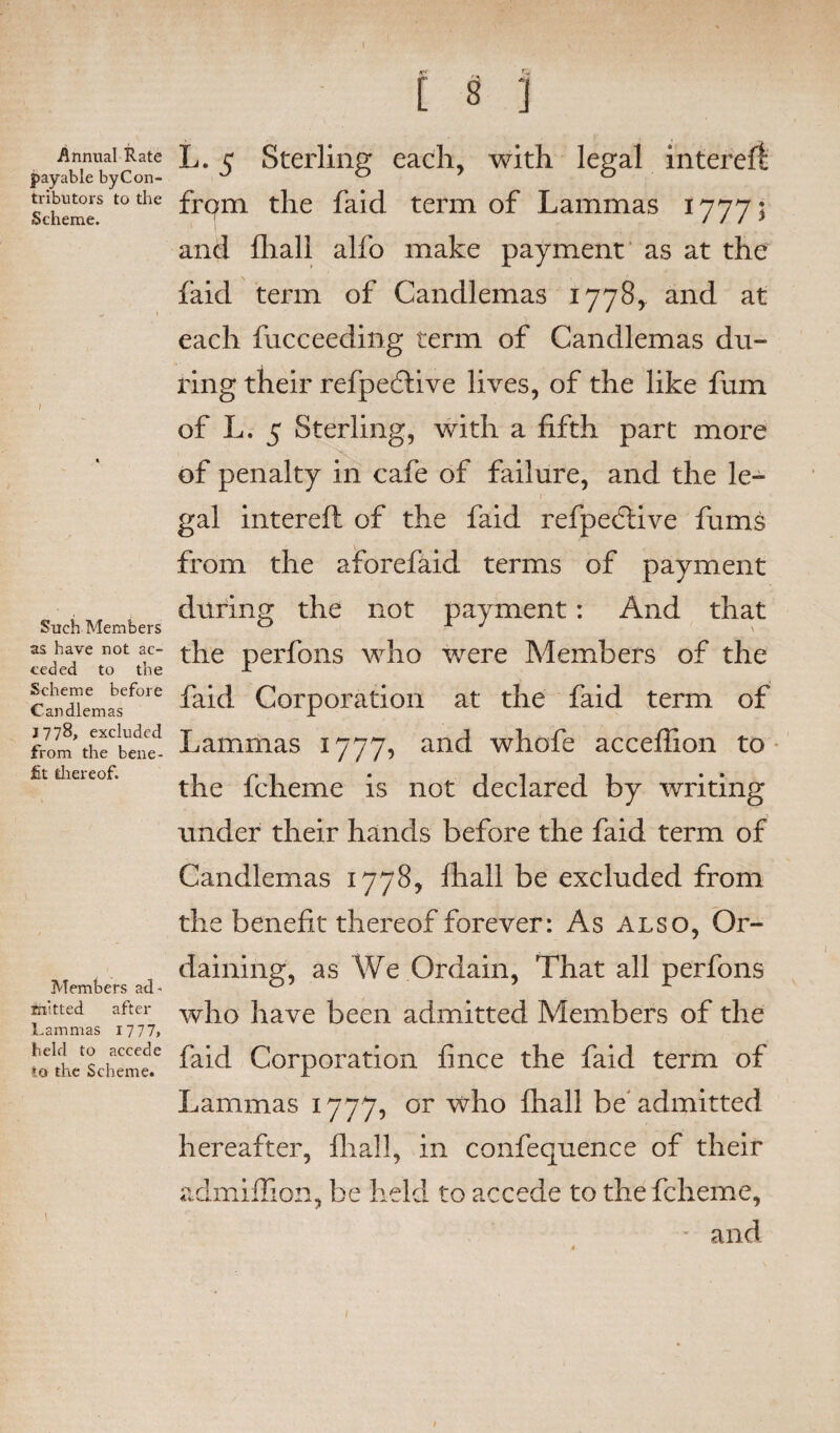 Annual Rate payable byCon- tributors to the Scheme. ! Such Members as have not ac¬ ceded to the Scheme before Can diem as 1778, excluded from the bene¬ fit thereof. Members ad- feitted after Lammas 1777, held to accede to the Scheme. fVr ,. [ 8 1 L. 5 Sterling each, with legal intereft: frqm the faid term of Lammas 1777; and fhall alfo make payment as at the faid term of Candlemas 1778, and at each fucceeding term of Candlemas du¬ ring their refpefiive lives, of the like fum of L. 5 Sterling, with a fifth part more of penalty in cafe of failure, and the le¬ gal intereft of the faid refpedfive fums from the aforefaid terms of payment during the not payment: And that the perfons who were Members of the faid Corporation at the faid term of Lammas 1777, and whofe acceflion to the fcheme is not declared by writing under their hands before the faid term of Candlemas 1778, fhall be excluded from the benefit thereof forever: As also, Or¬ daining, as We Ordain, That all perfons who have been admitted Members of the faid Corporation fince the faid term of Lammas 1777, or who fhall be admitted hereafter, fhall, in confequence of their admiflion, be held to accede to the fcheme, and