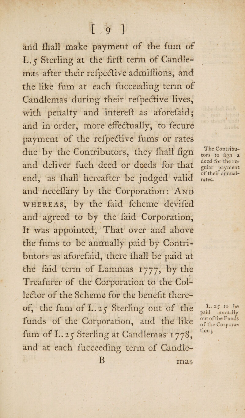 and {hall make payment of the fum of L.5 Sterling at the firft term of Candle¬ mas after their refpeftive admiffions, and the like fum at each fucceeding term of Candlemas during their refpeflive lives, with penalty and intereft as aforefaid; and in order, more effectually, to fecure payment of the refpeCtive fums or rates due by the Contributors, they {hall fign and deliver fuch deed or deeds for that end, as fhall hereafter be judged valid and necelfary by the Corporation: And whereas, by the faid fcheme devifed and agreed to by the faid Corporation, It was appointed, That over and above the fums to be annually paid by Contri¬ butors as aforefaid, there fhall be paid at the faid term of Lammas 1777, by the ■» »# Treafurer of the Corporation to the Col¬ lector of the Scheme for the benefit there¬ of, the fum of L.25 Sterling out of the funds of the Corporation, and the like fum of L.25 Sterling at Candlemas 1778, and at each fucceeding term of Candle- B The Contribu¬ tors to fign a deed for the re¬ gular payment of their annual- rates. L. 25 to be paid annually out of the Funds of the Corpora¬ tion j mas