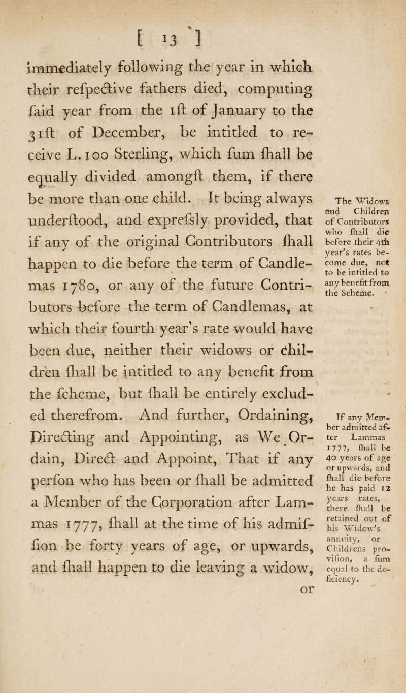 immediately following the year in which their refpective fathers died, computing faid year from the ift of January to the 31ft of December, be intitled to re¬ ceive L. 100 Sterling, which fum fhall be equally divided amongft them, if there be more than one child. It being always underftood, and exprefsly provided, that if any of the original Contributors fhall happen to die before the term of Candle¬ mas 1780, or any of the future Contri¬ butors before the term of Candlemas, at which their fourth year's rate would have been due, neither their widows or chil¬ dren fhall be intitled to any benefit from the fcherne, but fhall be entirely exclud¬ ed therefrom. And further, Ordaining, pirefting and Appointing, as We Or¬ dain, Direbt and Appoint, That if any perfon who has been or fhall be admitted 1 a Member of the Corporation after Lam¬ mas 1777, fhall at the time of his admif- fion be forty years of age, or upwards, and fhall happen to die leaving a widow, The Widows and Children of Contributors who fhall die before their 4 th year’s rates be¬ come due, not to be intitled to any benefit from the Scheme. Tf any Mem¬ ber admitted aft- ter Lammas 1777, fhall be 40 years of age or upwards, and fhall die before he has paid 12 years rates, there fhall be retained out of his Widow’s annuity, or Childrens pro- vifion, a fum equal to the de¬ ficiency. or