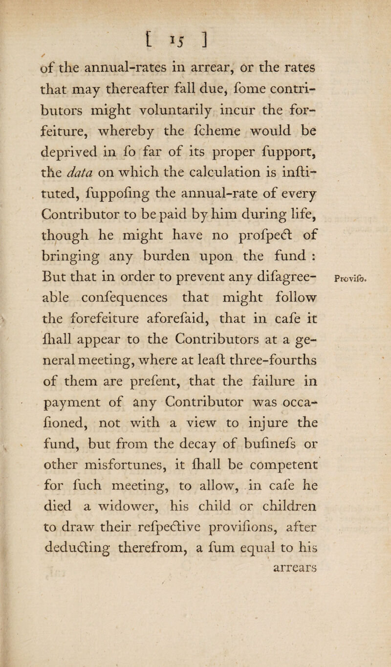 of the annual-rates in arrear, or the rates that may thereafter fall due* forne contri¬ butors might voluntarily incur the for¬ feiture, whereby the fcheme would be deprived in fo far of its proper fupport, the data on which the calculation is infti- tuted, fuppoiing the annual-rate of every Contributor to be paid by him during life, though he might have no profpedt of bringing any burden upon the fund : But that in order to prevent any difagree- able confequences that might follow the forefeiture aforefaid, that in cafe it fhall appear to the Contributors at a ge¬ neral meeting, where at leaft three-fourths of them are prefent, that the failure in payment of any Contributor was occa- honed, not with a view to injure the fund, but from the decay of bufinefs or other misfortunes, it fhall be competent for fuch meeting, to allow, in cafe he died a widower, his child or children to draw their refpedfive pro vinous, after deducting therefrom, a fum equal to his arrears Provifbu