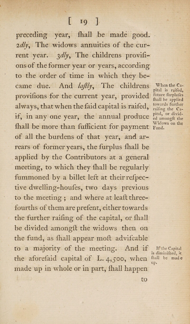 preceding year, fhall be made good. 'idly. The widows annuities of the cur¬ rent year. $dly, The childrens provifi- onsof the former year or years, according to the order of time in which they be¬ came due. And laftly. The childrens when the ca- u J pital is raifed, provifions for the current year, provided ^j^efuarP^.^ always, that when the faid capital is raifed, fifing ^e' ca- if, in any one year, the annual produce ed'amongfTthe rj 111 l r* nr* • r* WldoWS Oil til<J mail be more than iumcient tor payment Fund, of all the burdens of that year, and ar¬ rears of former years, the furplus fliall be applied by the Contributors at a general meeting, to which they fliall be regularly fummoned by a billet left at their refpec- tive dwelling-houfes, two days previous to the meeting ; and where at leaf! three- fourths of them are prefent, either towards the further railing of the capital, or fliall be divided amongft the widows then on the fund, as fhall appear mo ft advifeable to a majority of the meeting. And if if the Capital is diminifhed, it the aforefaid capital of L. 4,500, when (hali be np» made up in whole or in part, fhall happen to