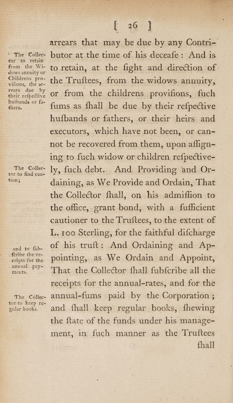 The Collec¬ tor to retain from the Wi¬ dows annuity or Childrens pro- vifions, the ar¬ rears due by their refpeftive hu(bands or fa¬ thers. The Collec¬ tor to find cau¬ tion ; i ■ and to fub- fcribe the re¬ ceipts for the annual pay¬ ments. The Collec¬ tor to keep re¬ gular books. [ 26 ] arrears that may be due by any Contri¬ butor at the time of his deceafe : And is to retain, at the fight and direction of the Truftees, from the widows annuity, or from the childrens provifions, fuch fums as fliall be due by their refpe<5tive hufbands or fathers, or their heirs and executors, which have not been, or can- 1 not be recovered from them, upon affign- ing to fuch widow or children refpective- ly, fuch debt. And Providing and Or¬ daining, as We Provide and Ordain, That the Collector fhall, on his admiflion to the office, grant bond, with a fufficient cautioner to the Truftees, to the extent of L. 100 Sterling, for the faithful difcharge of his truft : And Ordaining and Ap¬ pointing, as We Ordain and Appoint, That the Collector fliall fubfcribe all the receipts for the annual-rates, and for the annuai-fums paid by the Corporation ; and fhall keep regular books, fhewing the ftate of the funds under his manage¬ ment, in fuch manner as the Truftees fliall 1