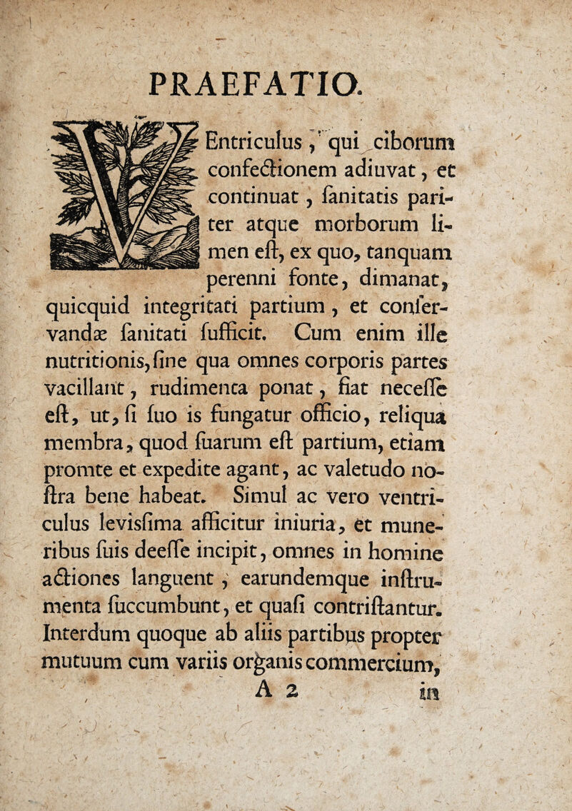 > PRAEFATIO. \ v,1 f . :: . r’-- :• _ r Entriculus / qui^ciborum confe&ionem adiuvat, et continuat, fanitatis pari¬ ter atque morborum li- \ men eft, ex quo, tanquam perenni fonte, dimanat, quicquid integritati partium, et conier- vandae fanitati fufficit. Cum enim ille ■ S ^ *• . r *J' y ' , ” '* ‘ V* nutritionis,fine qua omnes corporis partes vacillant, rudimenta ponat, fiat necefle eft, ut, fi fiio is fungatur officio, reliqua membra, quod fiiarum eft partium, etiam promte et expedite agant, ac valetudo no- ftra bene habeat. Simul ac vero ventri¬ culus levisfima afficitur iniuria, et mune¬ ribus fuis deefte incipit, omnes in homine a£fiones languent, earundemque inftru- menta fiiccumbunt, et quafi contriftantur. Interdum quoque ab aliis partibus propter mutuum cum variis organis commercium, A 2 /