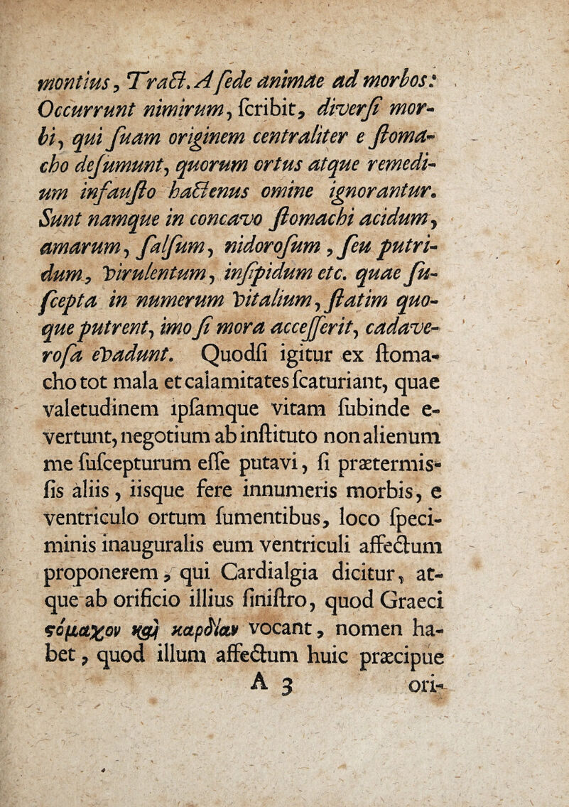 montius, T’ra&,Afede animae ad morbos: Occurrunt nimirum, fcribit, diverfi mor¬ bi, fiuam originem centraliter e ftoma- cho dejumunt, quorum ortus atque remedi¬ um infaufio1 ha&tnus omine ignorantur. namque in concavo ftomachi acidum, amarum , falfium, nidorojum,feu putri¬ dum, virulentum, infipidum etc. quaefu- fcepta in numerum Vitalium, ftatim quo¬ que putrent, mo fi mora accejjerit, cadave- rofa eVadunt. Quodfi igitur ex ftoma- chotot mala et calamitates fcaturiant, quae valetudinem lpfamque vitam fubinde e- vertunt, negotium ab inftituto non alienum me fufcepturum efle putavi, fi praetermis- fis aliis, iisque fere innumeris morbis, e ventriculo ortum fumentibus, loco fpeci- minis inauguralis eum ventriculi affe&um proponerem * qui Cardialgia dicitur, at¬ que ab orificio illius finiftro, quod Graeci *o(icL%ov H34 uap^ioM vocant, nomen ha¬ bet 7 quod illum affe£him huic praecipue A 3 ori-