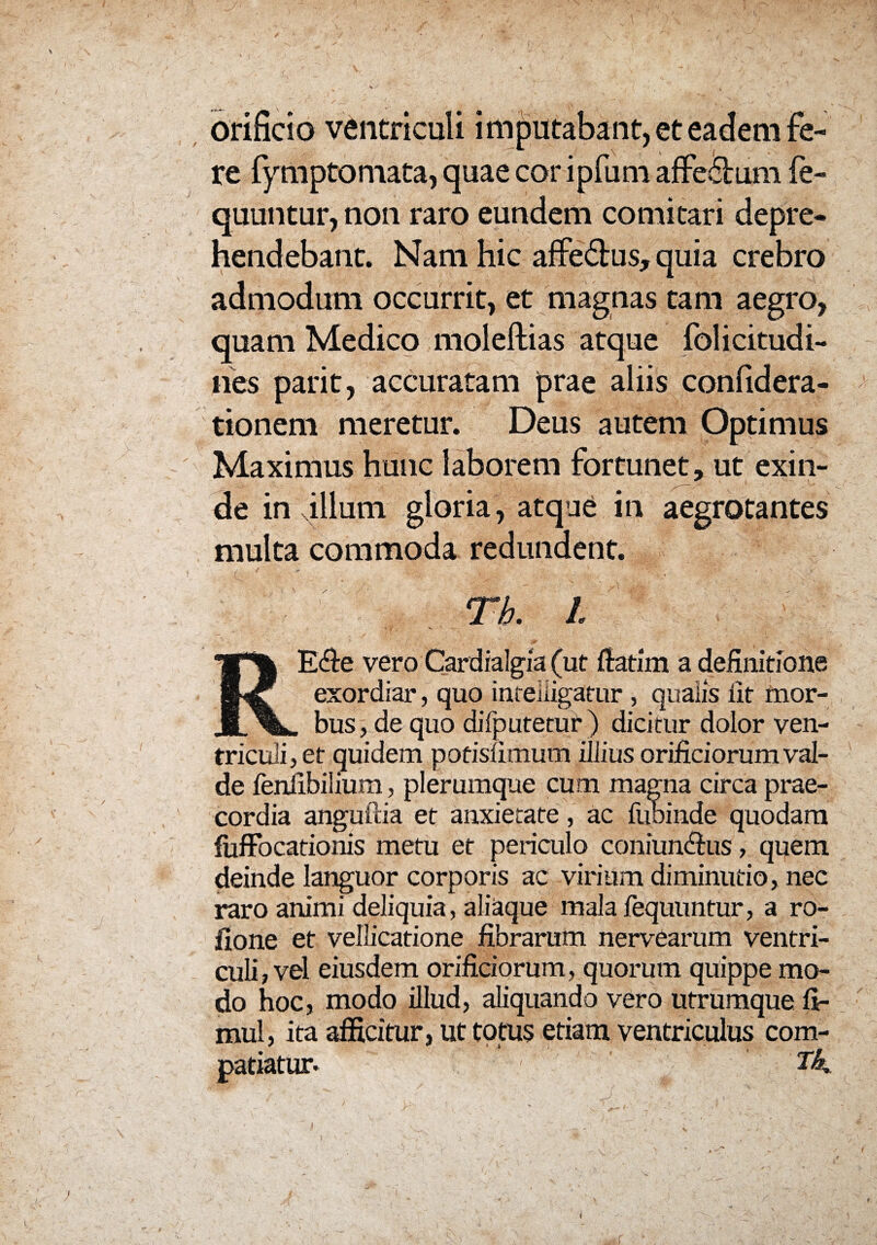 —. / ' ‘ i . , . : ‘ - ’ . - ■. V * • -* ' \ . orificio ventriculi imputabant, et eadem fe¬ re fymptomata, quae cor ipfum affe&um fe- quuntur, non raro eundem comitari depre¬ hendebant. Nam hic affedhis, quia crebro admodum occurrit, et magnas tam aegro, quam Medico molellias atque folicitudi- nes parit, accuratam prae aliis confidera- tionem meretur. Deus autem Optimus Maximus hunc laborem fortunet, ut exin¬ de in illum gloria, atque in aegrotantes multa commoda redundent. Tb. I RE<fie vero Cardialgia (ut fiatim a definitione exordiar, quo intelligatur , qualis fit mor¬ bus , de quo difputetur ) dicitur dolor ven¬ triculi, et quidem pofisfimum illius orificiorum val¬ de fenlibilium, plerumque cum magna circa prae¬ cordia angutlia et anxietate, ac fuoinde quodam fufFocationis metu et periculo coniun&us, quem deinde languor corporis ac virium diminutio, nec raro animi deliquia, aliaque mala fequuntur, a ro- llone et vellicatione fibrarum nervearum ventri¬ culi, vel eiusdem orificiorum, quorum quippe mo¬ do hoc, modo illud, aliquando vero utrumque fi- mul, ita afficitur, ut totus etiam ventriculus com¬ patiatur- ■ ■ ', ; ,/ : v i;