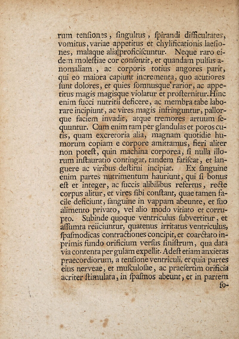 rum tenfiioncs, fingultus, fpirandi difficultates, Vomitus, variae appetitus et chylificationis laeiio- nes, malaque aliaj.proficifcuntur. Neque raro ei¬ dem moleftiae cor confentit, et quandam pullus a- nomaliam , ac corporis totius angores parit, qui eo maiora capiunt incrementa, quo acutiores lunt dolores, et quies fomnusque' rarior, ac appe¬ titus magis magisque violatur et profternitur. Hinc enim lucci nutritii deficere, ac membra tabe labo¬ rare incipiunt, ac vires magis infringuntur, pallor¬ que faciem invadit, atque tremores artuum le- quuntur. Cum enim tam per glandulas et poros cu¬ tis , quam excretoria alia, magnam quotidie hu¬ morum copiam e corpore amittamus, fieri aliter non potefi, quin machina corporea, fi nulla illo¬ rum inftauratio contingat, tandem fatifcat , et lan¬ guere ac viribus deftitui incipiat. Ex fanguine enim partes nutrimentum hauriunt, qui fi bonus eft et integer, ac Iliceis alibilibus refertus, refie corpus alitur, et vires fibi confiant, quae tamen fa¬ cile deficiunt, languine in vappam abeunte, et fuo alimento privato, vel alio modo vitiato et corru¬ pto. Subinde qupque ventriculus lub vertitur, et allumta reiiciuntur, quatenus irritatus ventriculus, fpafmodicas contra<fiiones concipit, et coar&ato in- primis fundo orificium verius finiftrum, qua data via contenta per gulam expellit. Adeft etiam anxietas praecordiorum, a tenfione ventriculi, et quia partes eius nerveae, et mufculofae, ac praefertim orificia acriter ftimulata, in Ipafinos abeunt, et in partem fo-
