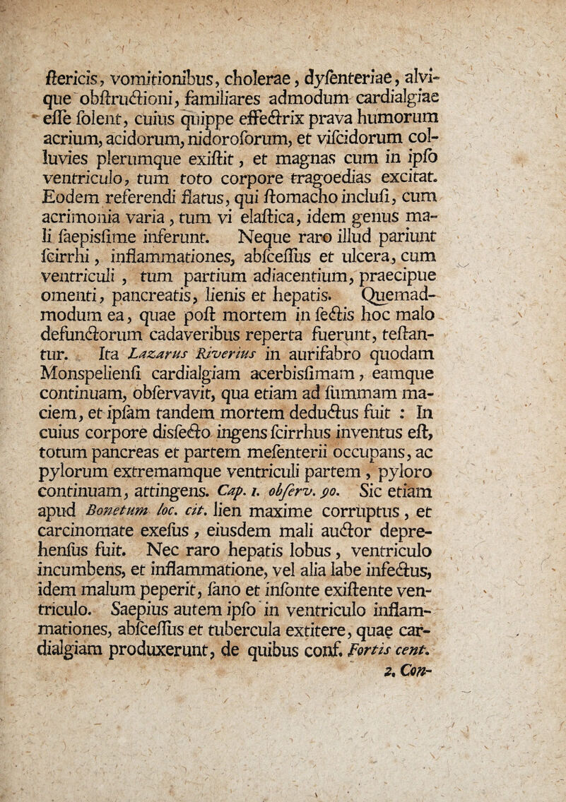 ftericis, vomitionibus, cholerae, dyfenteriae, alvi- que obftruArioni, familiares admodum cardialgiae efle folent, cuius quippe effeArix prava humorum acrium, acidorum, nidoroforum, et vifcidorum col¬ luvies plerumque exiftit, et magnas cum in ipfo ventriculo, tum toto corpore tragoedias excitat. Eodem referendi flatus, qui ftomacho inclufi, cum acrimonia varia , tum vi elaftica, idem genus ma¬ li faepisfime inferunt. Neque raro illud pariunt leirrhi, inflammationes, abfceflus et ulcera, cum ventriculi , tum partium adjacentium, praecipue omenti, pancreatis, lienis et hepatis. Quemad¬ modum ea, quae poft mortem in feAris hoc malo defunArorum cadaveribus reperta fuerunt, teftan- tur. Ita Lazarus Riverius in aurifabro quodam Monspelienfl cardialgiam acerbisfimam, eamque continuam, obfervavit, qua etiam ad fiimmam ma¬ ciem, et iplam tandem mortem deduArus fuit : In cuius corpore disfeAro ingens fcirrhus inventus eft, totum pancreas et partem mefenterii occupans, ac pylorum extremamque ventriculi partem , pyloro continuam, attingens. Cap. i. obferv. ro. Sic etiam apud Bonetum. loc. cit. lien maxime corruptus, et carcinomate exeliis, eiusdem mali auAror depre- henfus fuit. Nec raro hepatis lobus, ventriculo incumbens, et inflammatione, vel alia labe infeArus, idem malum peperit, fano et infonte exiftente ven¬ triculo. Saepius autem ipfo in ventriculo inflam¬ mationes, abfceflus et tubercula exritere, quae car¬ dialgiam produxerunt, de quibus conf. Fortis cent. z, Con~