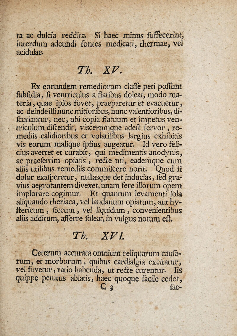ta ac dulcia reddita. Si haec minus lufFecerint, interdum adeundi fontes medicati, thermae, vei acidulae. Th. XV. . * ' ' ' v- ; - ' ' , Ex eorundem remediorum clafle peti poliunt fubfldia, fi ventriculus a flatibus doleat, modo ma¬ teria , quae ipfos fovet, praeparetur et evacuetur, ac deinde illi nunc mitioribus, nunc valentioribus, di- fcutiantur, nec, ubi copia flatuum et impetus ven¬ triculum diftendit, viscerumque adefl: fervor , re¬ mediis calidioribus et volatilibus largius exhibitis vis eorum malique ipfius augeatur. Id vero feli¬ cius avertet et curabit, qui medimentis anodynis, ac praefertim opiatis , re&e uti, eademque cum aliis utilibus remediis commifcere norit. Quod II dolor exalperetur, nullasque det inducias, fed gra¬ vius aegrotantem divexet, unam fere illorum opem implorare cogimur. Et quantum levamenti fola aliquando theriaca, vel laudanum opiatum, aut hy- ftericum , ficcum , vel liquidum, convenientibus aliis additum, afferre foleat, in vulgus notum efl. Th. XVI. Ceterum accurata omnium reliquarum caula¬ rum , et morborum j quibus cardialgia excitatur, vel fovetur, ratio habenda, ut redfe curentur. Iis quippe penitus ablatis, haec quoque facile cedet, C 9 : fac- k . - ~ ' vs I