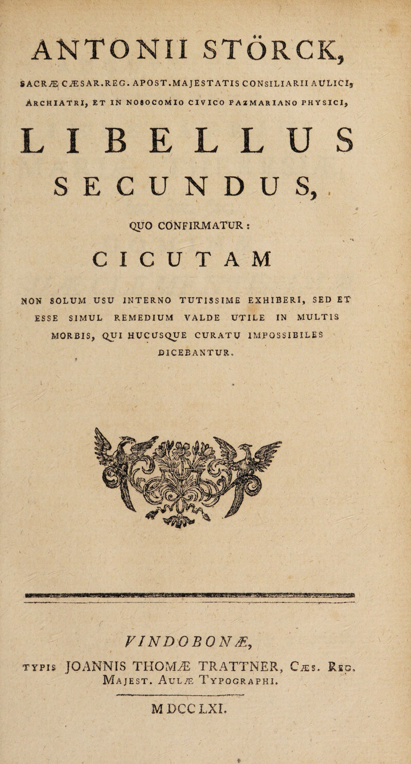 ANTONII STORCK, SACRII CiESAR.REG. APOST.MAJESTATIS CONSILIARII AULICIj Archiatri, et in nosocomio civico fazmariano physici, LIBELLUS SECUNDUS,. . QUO CONFIRMATUR : CICUTAM ; •' ' . JJQN SOLUM USU INTERNO TUTISSIME EXHIBERI, SED ET ESSE SIMUL REMEDIUM VALDE UTILE IN MULTIS MORBIS, QUI HUCUSQUE CURATU IMPOSSIBILES DICEBANTUR» ( V INDO BON > typis JOANNIS THOMiE TRATTNER, Cxs. Reg, Majest. Aul/e Typographi. MDCCLXI