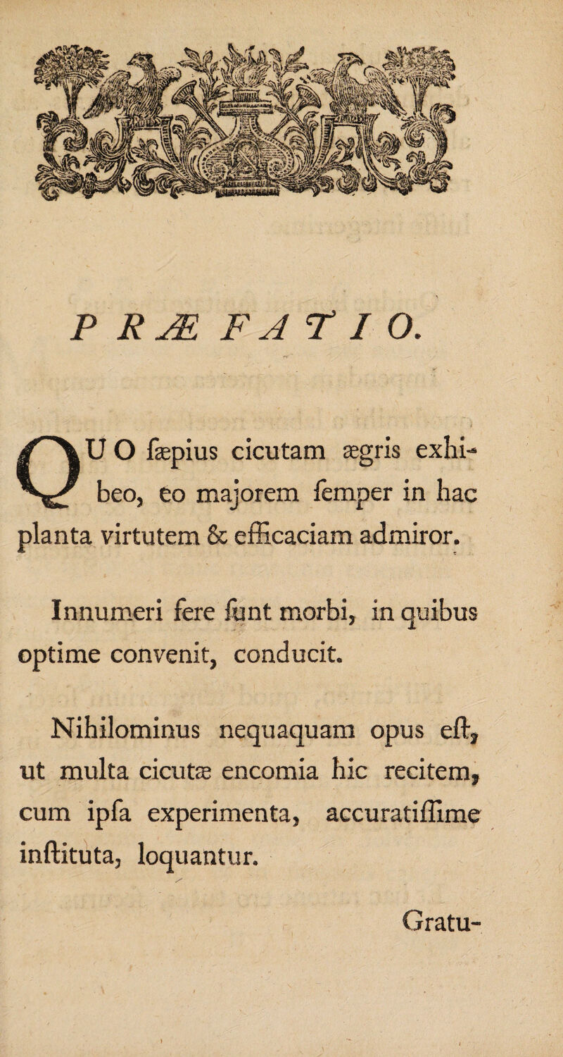 P RJE F A FIO. rs ' • - • * i OU O fepius cicutam aegris exhi¬ beo, eo majorem lemper in hac planta virtutem & efficaciam admiror. Innumeri fere funt morbi, in quibus optime convenit, conducit. Nihilominus nequaquam opus eflr? ut multa cicutae encomia hic recitem, cum ipfa experimenta, accuratiffime inftituta, loquantur. Gratu- )