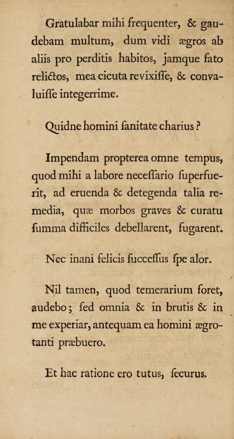 / - , : vl ' ■ , v, Gratulabar mihi frequenter, & gau¬ debam multum, dum vidi aegros ab aliis pro perditis habitos, jamque fato ' i . * ‘ • . reli&os, mea cicuta revixiffe, & conva- luiffe integerrime. Quidne homini fanitate charius ? Impendam propterea omne tempus, quod mihi a labore neceflario fuperfue- rit, ad eruenda & detegenda talia re¬ media, quae morbos graves & curatu fumma difficiles debellarent, fugarent. Nec inani felicis fuccelfus fpe alor. Nil tamen, quod temerarium foret, audebo; fed omnia & in brutis 8c in me experiar, antequam ea homini aegro¬ tanti praebuero. Et hac ratione ero tutus, fecurus.
