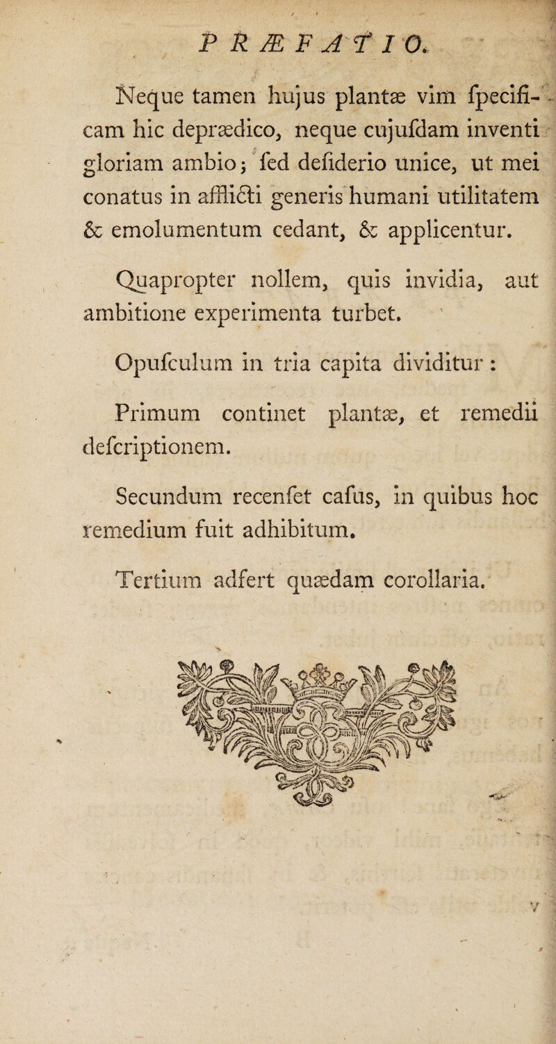 Neque tamen hujus plantae vim fpecifi- cam hic deprasdico, neque cujufdam inventi ■ jh gloriam ambio \ fed denderio unice, ut mei conatus in afflifti generis humani utilitatem & emolumentum cedant, & applicentur. Quapropter nollem, quis invidia, aut ambitione experimenta turbet. Opufculum in tria capita dividitur : Primum continet plantae, et remedii defcriptionem. Secundum recenfet cafus, in quibus hoc remedium fuit adhibitum. Tertium adfert quaedam corollaria.