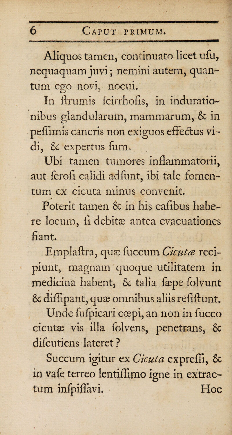 * Aliquos tamen, continuato licet ufu, nequaquam juvi; nemini autem, quan¬ tum ego novi, nocui. In ftrumis fcirrhofis, in induratio- nibus glandularum, mammarum, & in peffimis cancris non exiguos effedtus vi¬ di, & expertus fum. Ubi tamen tumores inflammatorii, aut ferofi calidi adfunt, ibi tale fomen¬ tum ex cicuta minus convenit. Poterit tamen & in his caflbus habe¬ re locum, fi debite antea evacuationes fiant. Emplaftra, qua; fuccum Cicutce reci¬ piunt, magnam quoque utilitatem in medicina habent, & talia faepe folvunt % & diflipant, quae omnibus aliis refiftunt. Unde fufpicari coepi, an non in fucco cicutae vis illa folvens, penetrans, & difcutiens lateret ? Succum igitur ex Cicuta exprefli, 8c in vafe terreo lentiflijno igne in extrac¬ tum infpiflavi. ■ Hoc