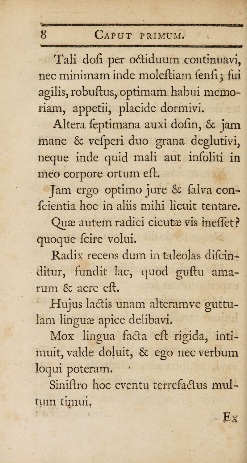 Tali doli per obtiduum continuavi, nec minimam inde moleftiam fenfi; fui agilis, robuftus, optimam habui memo¬ riam, appetii, placide dormivi. Altera feptimana auxi doftn, & jam mane & vefperi duo grana deglutivi, neque inde quid mali aut infoliti in meo corpore ortum eft. Jam ergo optimo jure & falva con- fcientia hoc in aliis mihi licuit tentare. Quffi autem radici cicutas vis ineflet ? quoque fcire volui. Radix recens dum in taleolas difcin- ditur, fundit lac, quod guftu ama¬ rum & acre eft. Huj us labiis unam alteram ve guttu¬ lam linguae apice delibavi. Mox lingua facta eft rigida, inti- muit, valde doluit, & ego nec verbum loqui poteram. Siniftro hoc eventu terrefabtus mul¬ tum timui. •- Eji
