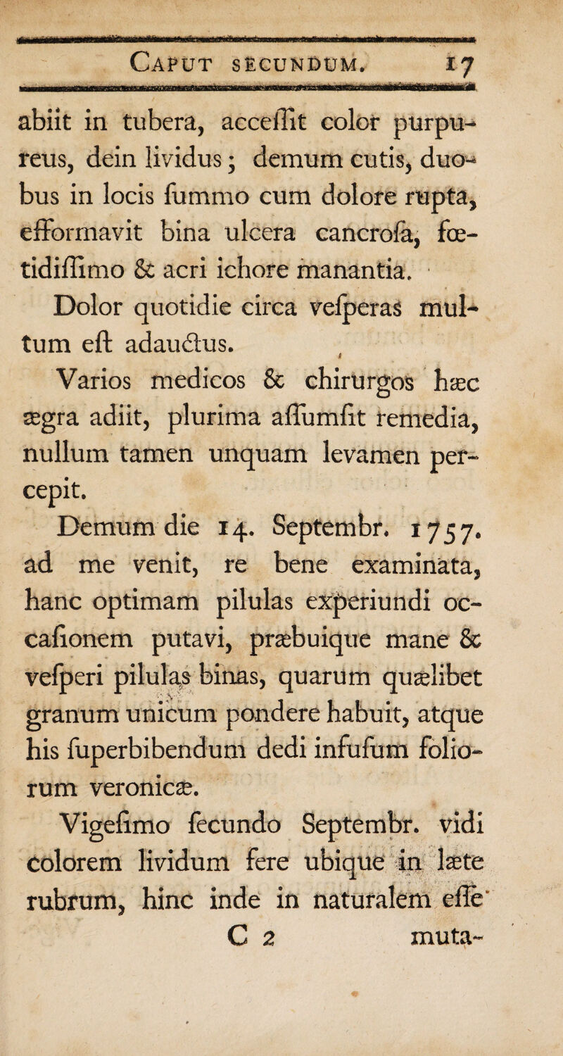 Caput secundum. 17 abiit in tubera, acceffit color purpu¬ reus, dein lividus; demum cutis, duo¬ bus in locis fummo cum dolore rupta, efformavit bina ulcera cancrofa, fce- tidiilimo & acri ichore manantia. Dolor quotidie circa vefperas mul¬ tum eft adaudus. Varios medicos & chirurgos haec segra adiit, plurima affumht remedia, nullum tamen unquam levamen per¬ cepit. Demum die 14. Septembr. 1757. ad me venit, re bene examinata, hanc optimam pilulas experiundi oc- calionem putavi, praebuique mane & vefperi pilulas binas, quarum qualibet granum unicum pondere habuit, atque his fuperbibendum dedi infufum folio¬ rum veronicse. Vigelimo fecundo Septembr. vidi colorem lividum fere ubique in Iscte rubrum, hinc inde in naturalem efle C 2 muta-