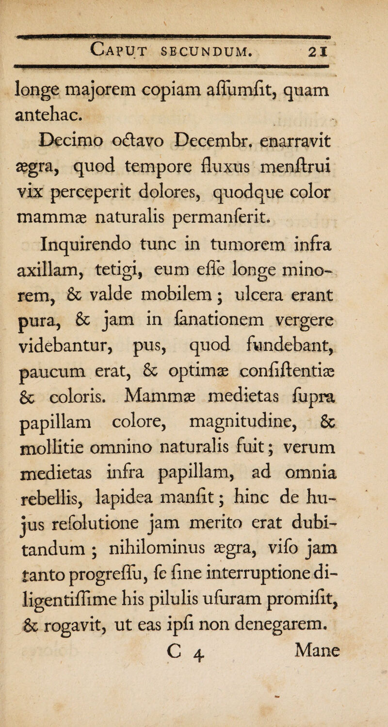 Caput secundum. 21 longe majorem copiam afiumfit, quam antehac. Decimo odavo Decembr. enarravit asgra, quod tempore fluxus menftrui vix perceperit dolores, quodque color mammje naturalis permanferit. Inquirendo tunc in tumorem infra axillam, tetigi, eum efle longe mino¬ rem, & valde mobilem; ulcera erant pura, & jam in fanationem vergere videbantur, pus, quod fundebant, paucum erat, & optimas confidentia; 8c coloris. Mammae medietas fupra papillam colore, magnitudine, Sc mollitie omnino naturalis fuit; verum medietas infra papillam, ad omnia rebellis, lapidea manfit; hinc de hu¬ jus refolutione jam merito erat dubi¬ tandum ; nihilominus aegra, vifo jam tanto progreffu, fe fine interruptione di- ligentiffime his pilulis ufuram promifit, & rogavit, ut eas ipfi non denegarem. C 4 Mane