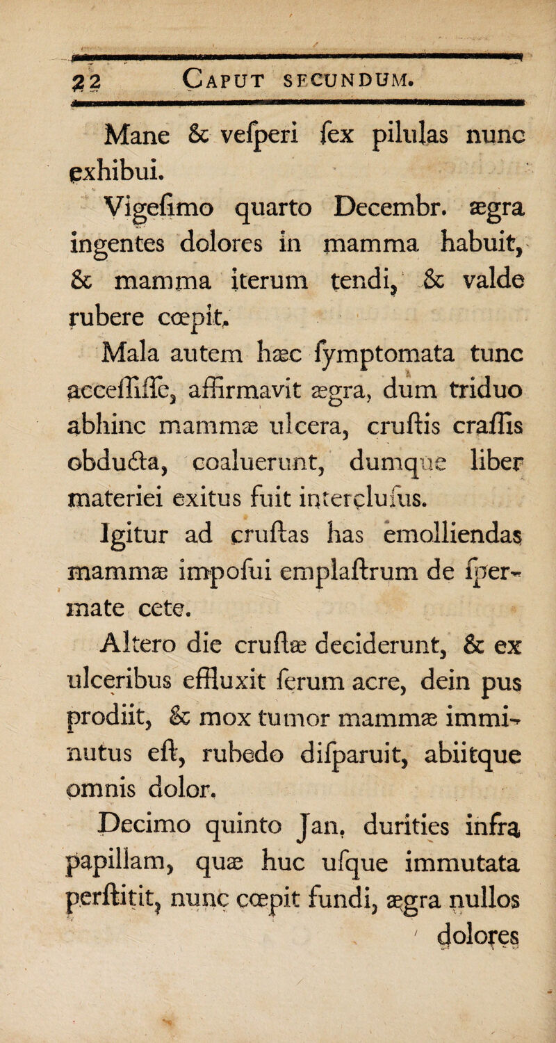 j?2 Caput sfcundum. Mane & vefperi fex pilulas nune exhibui. Vigefimo quarto Decembr. aegra ingentes dolores in mamma habuit, & mamma iterum tendi, & valde rubere coepit,. Mala autem haec fymptomata tunc aeceffide, affirmavit aegra, dum triduo abhinc mammae ulcera, crudis craffis obdudta, coaluerunt, dumque liber materiei exitus fuit intercludis. Igitur ad crudas has emolliendas mammae impofui empladrum de fper- mate cete. Altero die crudae deciderunt, & ex ulceribus effluxit ferum acre, dein pus prodiit, Sc mox tumor mammae immi-^ nutus ed, rubedo dilparuit, abiitque omnis dolor. Decimo quinto Jan. durities infra papillam, quae huc ufque immutata perditit, nunc coepit fundi, aegra nullos ' dolones