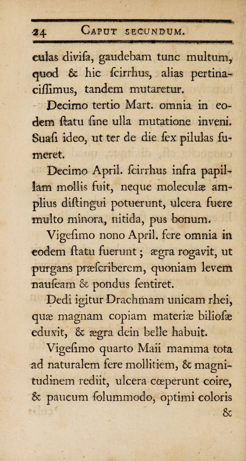 culas divifa, gaudebam tunc multum, quod & hic fcirrhus, alias pertina- ciflimus, tandem mutaretur. Decimo tertio Mart. omnia in eo¬ dem flatu line ulla mutatione inveni. Suali ideo, ut ter de die fex pilulas fu- meret. Decimo April. fcirrhus infra papil¬ lam mollis fuit, neque moleculas am¬ plius diftingui potuerunt, ulcera fuere multo minora, nitida, pus bonum. Vigefimo nono April. fere omnia in eodem flatu fuerunt; segra rogavit, ut purgans prsefcriberem, quoniam levem naufeam & pondus fentiret. Dedi igitur Drachmam unicam rhei, qua magnam copiam materis biliofs eduxit, & sgra dein belle habuit. Vigefimo quarto Maii mamma tota ad naturalem fere mollitiem, & magni¬ tudinem rediit, ulcera coeperunt coire, & paucum folummodo, optimi coloris &