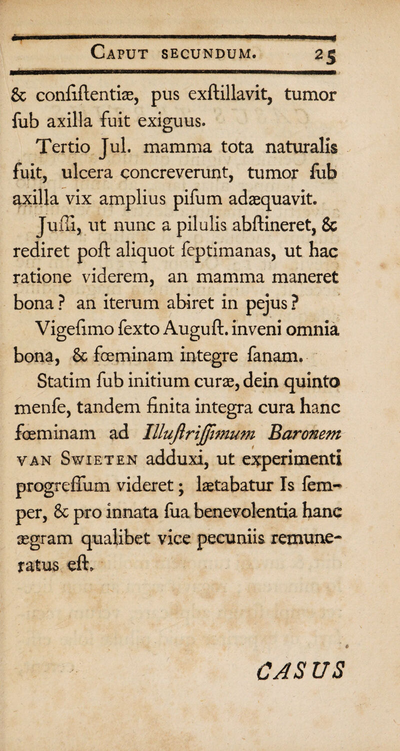 « ■■ ...«-...i»», n-.*.. Caput secundum. 25 & confiilentiae, pus exftillavit, tumor fub axilla fuit exiguus. Tertio Jul. mamma tota naturalis fuit, ulcera concreverunt, tumor fub axilla vix amplius pifum adaequavit. Juffi, ut nunc a pilulis abftineret, & rediret poft aliquot feptimanas, ut hac ratione viderem, an mamma maneret bona ? an iterum abiret in pejus ? . Vigelimo fexto Auguft. inveni omnia bona, & fceminam integre fanam, Statim fub initium curae, dein quinto menfe, tandem finita integra cura hanc foeminam ad Illuftrijjimum Baronem van Swieten adduxi, ut experimenti progrefium videret; laetabatur Is fem- per, & pro innata fua benevolentia hanc aegram qualibet vice pecuniis remune¬ ratus eft. *