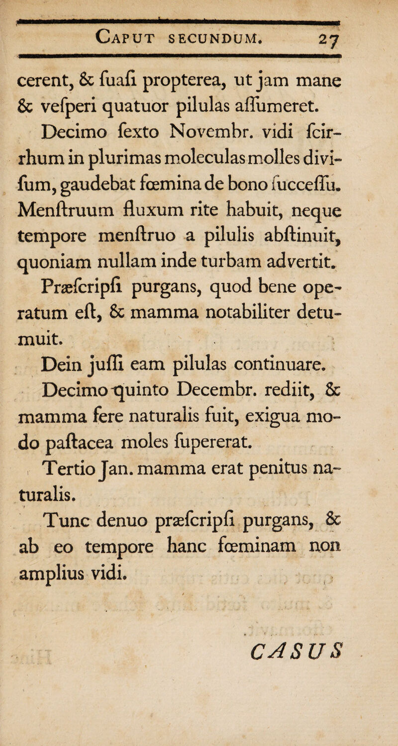 cerent, & fuafl propterea, ut jam mane & vefperi quatuor pilulas aflumeret. Decimo fexto Novembr. vidi fcir- rhum in plurimas moleculas molles divi- fum, gaudebat fcemina de bono iucceffu. Menftruum fluxum rite habuit, neque tempore menftruo a pilulis abftinuit, quoniam nullam inde turbam advertit. Praelcripfl purgans, quod bene ope¬ ratum eft, 8c mamma notabiliter detu¬ muit. Dein jufli eam pilulas continuare. Decimo-quinto Decembr. rediit, & mamma fere naturalis fuit, exigua mo¬ do paftacea moles fupererat. r Tertio Jan. mamma erat penitus na¬ turalis. 'i ' ' •“ Tunc denuo praefcripfl purgans, & ab eo tempore hanc feminam non amplius vidi. / . „