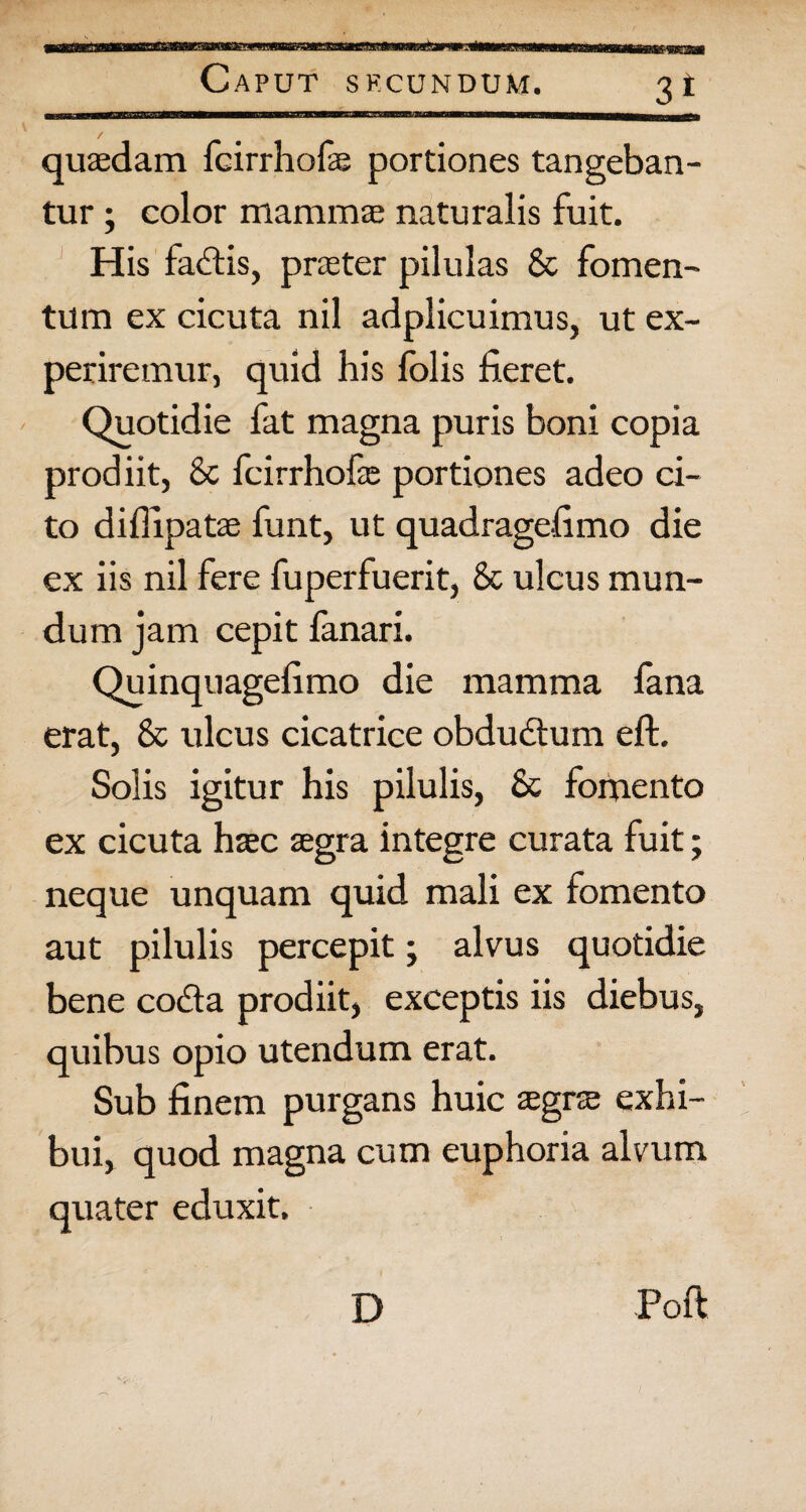 quasdam fcirrhofe portiones tangeban¬ tur ; color mamma naturalis fuit. His fadis, praster pilulas 8c fomen¬ tum ex cicuta nil adplicuimus, ut ex¬ periremur, quid his folis fieret. Quotidie fat magna puris boni copia prodiit, & fcirrhofe portiones adeo ci¬ to diffipatae funt, ut quadragefimo die ex iis nil fere fuperfuerit, & ulcus mun¬ dum jam cepit fanari. Quinquagefimo die mamma fana erat, & ulcus cicatrice obdudum eft. Solis igitur his pilulis, & fomento ex cicuta Irae aegra integre curata fuit; neque unquam quid mali ex fomento aut pilulis percepit; alvus quotidie bene coda prodiit, exceptis iis diebus, quibus opio utendum erat. Sub finem purgans huic aegra exhi¬ bui, quod magna cum euphoria alvum quater eduxit. D Poft