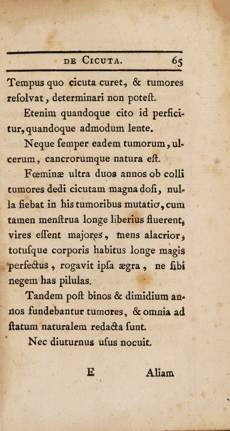 / I m .■ , de Cicuta. 65 Tempus quo cicuta curet, & tumores refolvat, determinari non poteft. Etenim quandoque cito id perfici¬ tur, quandoque admodum lente. Neque femper eadem tumorum, ul¬ cerum , cancrorumque natura eft. Fceminae ultra duos annos ob colli tumores dedi cicutam magna dofi, nul¬ la fiebat in his tumoribus mutatio, cum tamen menftrua longe liberius fluerent* vires effent majores, mens alacrior* totufque corporis habitus longe magis perfe&us , rogavit ipfa aegra * ne fibi negem has pilulas. Tandem poft binos & dimidium an- ilos fundebantur tumores, & omnia ad V. flatum naturalem redada funt. Nec diuturnus ufus nocuit. E Aliam