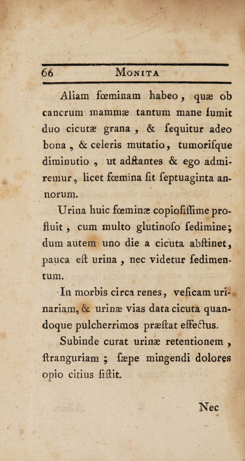 Aliam fceminam habeo , quae ob cancrum mammae tantum mane iumit duo cicutae grana , & fequitur adeo bona , & celeris mutatio , tumorifque diminutio , ut adftantes & ego admi¬ ramur , licet feemina fit feptuaginta an¬ norum. Urina huic feemina; copiofiffime pro¬ fluit , cum multo glutinofo fedimine; dum autem uno die a cicuta abftinet, pauca eft urina , nec videtur fedimen- * —s, tum. -In morbis circa renes, veficam uri¬ nariam, & urinae vias data cicuta quan¬ doque pulcherrimos praeftat effefhis. Subinde curat urinae retentionem , ftranguriam ; faepe mingendi dolores } ‘ •• i ( .. . opio citius fiftit. Nec