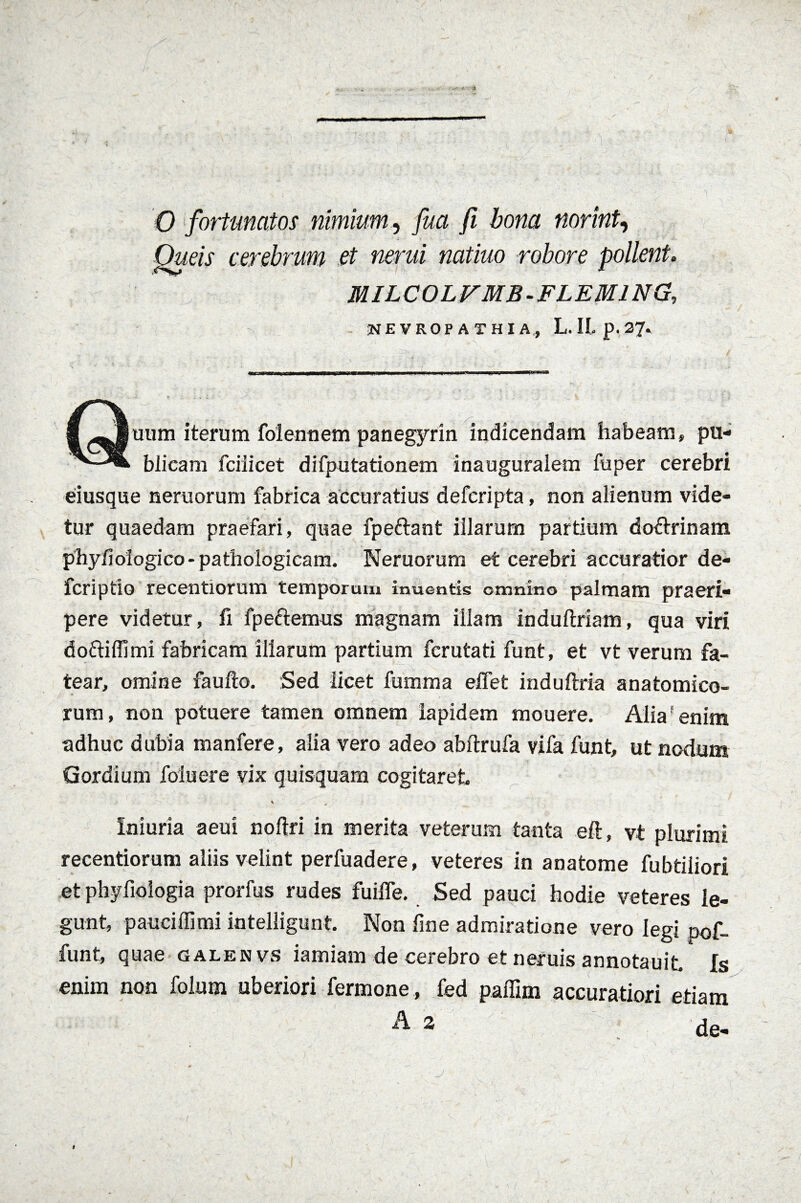 0 fortunatos nimium, fu a fi bona norint, Oueis cerebrum et nenti natiuo robore pollent. MILCOLFMB-FLEMING, NEVROPATHIA, L. II p. 2?. Quum iterum folennem panegyrin indicendam habeam» pu¬ blicam fciiicet difputationem inauguralem fu per cerebri eiusque neruorum fabrica accuratius defcripta, non alienum vide¬ tur quaedam praefari, quae fpettant illarum partium doftrinam pbyfiologico-pathologicam. Neruorum et cerebri accuratior de¬ fer i ptio recentiorum temporum inuentis omnino palmam praeri¬ pere videtur, fi fpeftemus magnam illam induftriam, qua viri doftiffimi fabricam illarum partium ferutati funt, et vt verum fa¬ tear, omine faulto. Sed licet fumma effet induflria anatomico¬ rum, non potuere tamen omnem lapidem mouere. Aliaf enim adhuc dubia manfere, alia vero adeo abftrufa vifa funt, ut nodum Gordium foiuere vix quisquam cogitaret Iniuria aeui noftri in merita veterum tanta eft, vt plurimi recentiorum aliis velint perfuadere, veteres in anatome fubtiliori et phyfiologia prorfus rudes fuifle. Sed pauci hodie veteres le¬ gunt, pauciffimi intelligunt. Non line admiratione vero legi pof- funt, quae galenvs iamiam de cerebro et neruis annotauit. fs enim non folum uberiori fermone , fed paffim accuratiori etiam