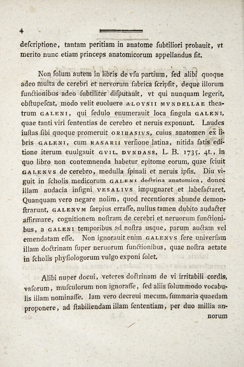 V 4 ===== k*' lui m0mu' ‘ **'*#'mm defcriptione, tantam peritiam in anatome fubtiliori probauit, vt merito nunc etiam princeps anatomicorum appellandus fit. ; v _ * , ■ * . I c Non folum autem in libris devfu partium, fed alibi quoque adeo multa de cerebri et nervorum fabrica fcripfit, deque illorum funftionibus adeo fubtiliter difputauit, vt qui nunquam legerit, obftupefcat, modo velit euoluere aloysii mvndellae thea¬ trum galeni, qui fedulo enumerauit loca fingula galeni, quae tanti viri fententias de cerebro et neruis exponunt. Laudes • „.G • / iuftas fibi quoque promeruit orieasivs, cuius anatomen ex li¬ bris galeni, cum rasarii verfione latina, nitida fatis edi¬ tione iterum euulgauit gvil. dvndass, L. B. 1734t., in quo libro non contemnenda habetur epitome eorum, quae fciuit galenvs de cerebro, medulla fpinali et neruis ipfis. Diu vi¬ guit in fcholis medicorum GALF.ru doftrina anatomica, donec illam audacia infigni vesalivs impugnaret et labefaftaret. Quanquam vero negare nolim, quod recentiores abunde demon- ftrarunt, galenvm faepius errafie, nullus tamen dubito audafter affirmare, cognitionem noftram de cerebri et neruorum funftioni¬ bus, a galeni temporibus ad noftra usque, parum auftam vel emendatam efle. Non ignorauit enim galenvs fere univerfam illam doftrinam fuper neruorum funftionibus, quae noftra aetate in fcholis phyfiologorum vulgo exponi folet. Alibi nuoer docui, veteres doftrinam de vi irritabili cordis, vaforum, mufculorum non ignorafle, fed aliis folummodo vocabu¬ lis illam nominafle. lam vero decreui mecum, fummaria quaedam proponere, ad ftabiliendamillam fententiam, per duo millia an¬ norum