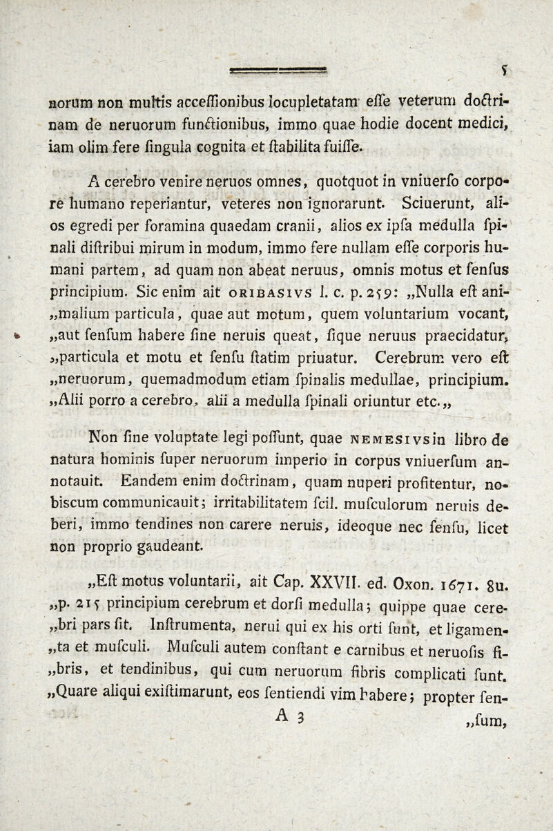 norum non muftis acceffionibus locupletatam- effe veterum doftri- nam de neruorum functionibus, immo quae hodie docent medici, iam olim fere fingula cognita et ftabilita fuifle. A cerebro venire neruos omnes, quotquot in vniuerfo corpo¬ re humano reperiantur, veteres non ignorarunt. Sciuerunt, ali¬ os egredi per foramina quaedam cranii, alios ex ipfa medulla fpi- nali diftribui mirum in modum, immo fere nullam effe corporis hu¬ mani partem, ad quam non abeat neruus, omnis motus et fenfus principium. Sic enim ait oribasivs 1. c. p. 2^9: „Nulla eft ani- „ma!ium particula, quae aut motum, quem voluntarium vocant, „aut fenfum habere fine neruis queat, fique neruus praecidatur, s,particula et motu et fenfu ftatim priuatur. Cerebrum vero eft „neruorum, quemadmodum etiam fpinalis medullae, principium. „Alii porro a cerebro, alii a medulla fpinali oriuntur etc.„ Non fine voluptate legi poliunt, quae nemesi vsin libro de natura hominis fuper neruorum imperio in corpus vniuerfum an- notauit. Eandem enim doftrinam, quam nuperi profitentur, no- biscum communicauit; irritabilitatem fcil. mufculorum neruis de¬ beri, immo tendines non carere neruis, ideoque nec fenfu, licet non proprio gaudeant. „Eft motus voluntarii, ait Cap. XXVII. ed. Oxon. 1671. 8u. „p. 2Jf principium cerebrum et dorfi medulla; quippe quae cere- „bri pars fit. Inftrumenta, nerui qui ex his orti funt, etligamen- ,,ta et mufculi. IMufculi autem conflant e carnibus et neruofis fi— „bris, et tendinibus, qui cum neruorum fibris complicati funt. „Quare aliqui exiftimarunt, eos fentiendi vim habere; propter fen- ^ 3 „fum,