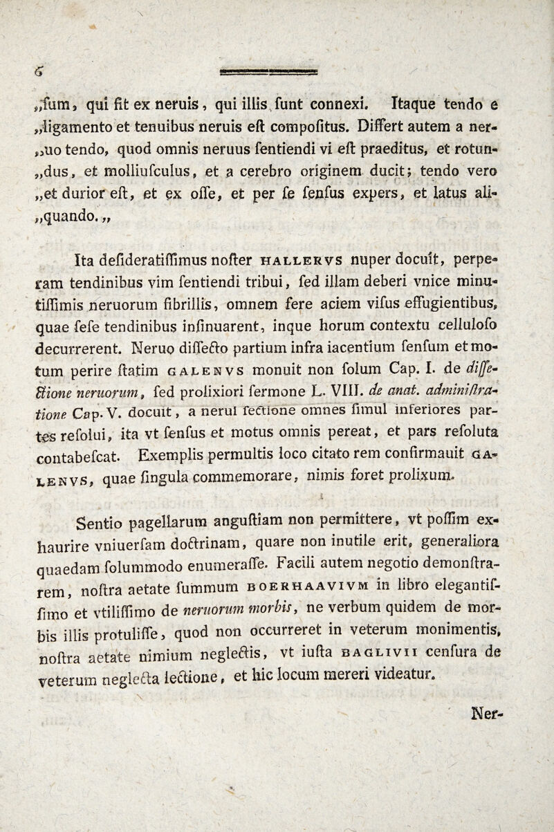 „fum, qui fit ex neruis, qui illis funt connexi. Itaque tendo e „ligamento et tenuibus neruis eft compofitus. Differt autem a ner- ,,uo tendo, quod omnis neruus fentiendi vi eft praeditus, et rotun- „dus, et molliufculus, et a cerebro originem ducit; tendo vero „et durior eft, et ex offe, et per fe fenfus expers, et latus ali¬ quando. „ Ita defideratiffimus nofter hallervs nuper docuit, perpe¬ ram tendinibus vim fentiendi tribui, fed illam deberi vnice minu- tiffimis neruorum fibrillis, omnem fere aciem vifus effugientibus, quae fefe tendinibus infinuarent, inque horum contextu cellulofo decurrerent. Neruo diffefto partium infra iacentium fenfum et mo¬ tum perire ftatim gaeenvs monuit non folum Cap. I. de difle- Bione neruorum, fed prolixiori fermone L- VIII. de anat. admimflra- tione Cap.V. docuit, a nerui feftione omnes fimul inferiores par¬ tes refolui, ita vt fenfus et motus omnis pereat, et pars refoluta contabefcat. Exemplis permultis loco citato rem confirmauit ga- lenvs, quae fingula commemorare, nimis foret prolixum. £ - 7'. Sentio pagellarum anguftiam non permittere, vt poffim ex¬ haurire vniuerfam doftrinam, quare non inutile erit, generaliora quaedam folummodo enumeraffe. Facili autem negotio demonftra- rem, noftra aetate fummum boerhaavivm in libro elegantif- fimo et vtiliffimo de neruorum morbis, ne verbum quidem de mor¬ bis illis protuliffe, quod non occurreret in veterum monimentis, noftra aetate nimium negleftis, vt iufta baglivii cenfura de veterum neglefta lectione, et hic locum mereri videatui.