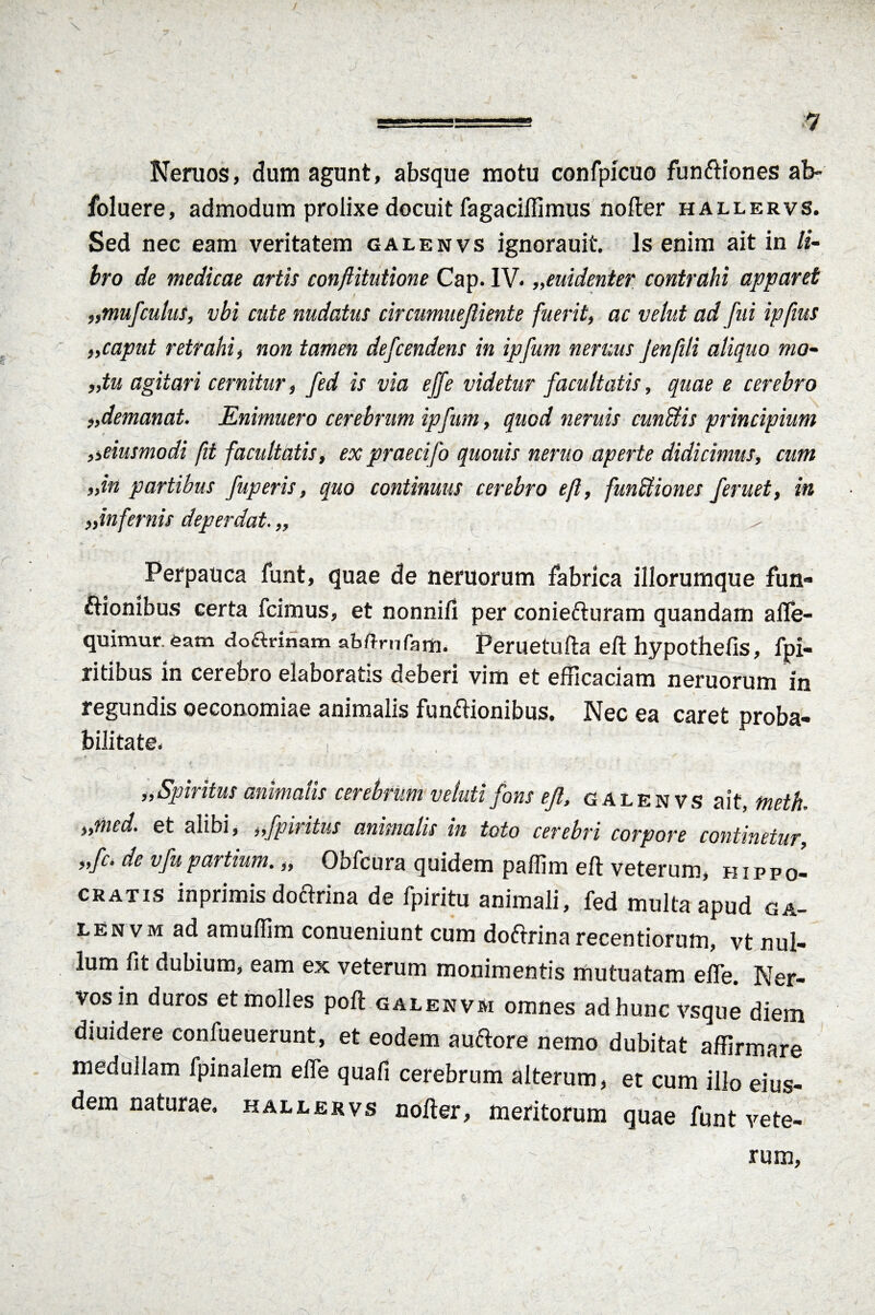 Neruos, dum agunt, absque motu confpicuo funCtiones ab- foluere, admodum prolixe docuit fagaciflimus nofter hallervs. Sed nec eam veritatem galenvs ignorauit. Is enim ait in li¬ bro de medicae artis conftitutione Cap. IV. „euidenter contrahi apparet „mufculus, vbi cute nudatus circumuefliente fuerit, ac velut ad fui ipfms .,caput retrahi, non tamen defcendens in ipfum nemus Jenfili aliquo nw- „tu agitari cernitur, fed is via ejfe videtur facultatis, quae e cerebro ademanat. Enimuero cerebrum ipfum, quod neruis cunCtis principium „eiusmodi fit facultatis, ex praecifo quouis nento aperte didicimus, cum „in partibus fuperis, quo continuus cerebro eft, funCtiones feruet, in „infernis deperdat. ,, ^ Perpauca funt, quae de neruorum fabrica illorumque fun¬ ctionibus certa fcimus, et nonnifi per coniefturam quandam afle- quimur. eam doctrinam abftrnfam. Peruetufta eft hypothefis, fpi- ritibus in cerebro elaboratis deberi vim et efficaciam neruorum in regundis oeconomiae animalis functionibus. Nec ea caret proba¬ bilitate. i „ Spiritus animalis cerebrum v eluti fons ejl, galenvs ait, meth. ,,med* et alibi, ,,fpu itus animalis in toto cerebri corpore continetur „fc. de v fu partium.,, Obfcura quidem paffim eft veterum, Hippo¬ cratis inprimis doCtrina de fpiritu animali, fed multa apud ga- lenvm ad amuffim conueniunt cum doftrinarecentiorum, vt nul¬ lum fit dubium, eam ex veterum roonimentis mutuatam efle. Ner¬ vos in duros et molles poft galenvm omnes ad hunc vsque diem diuidere confueuerunt, et eodem auCtore nemo dubitat affirmare medullam fpinalem efle quafi cerebrum alterum, et cum illo eius¬ dem naturae, hallervs nofter, meritorum quae funt vete¬ rum,