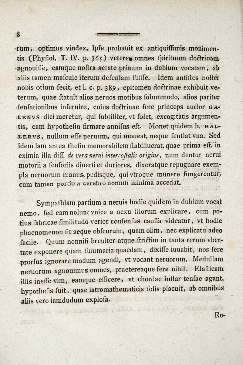 s *===*== rum, optimus vindex, Ipfe probauit ex antiquiffimis monimen- tis (Phyfiol. T. IV. p. 365) vetere* omnes fpirituum doftrinam agnouifle, eamque noftra aetate primum in dubium vocatam, ab aliis tamen mafcule iterum defenfam fuiffe. idem antiftes nofter nobis otium fecit, et 1. c. p. 3 89, epitomen doftrinae exhibuit ve- terum, quae ftatuit alios neruos motibus folummodo, alios pariter ienfationibus inferuire, cuius doftrinae fere princeps auftor ga- lenvs dici meretur, qui fubtiliter, vt folet, excogitatis argumen¬ tis, eam hypothefm firmare annifus eft. Monet quidem b. hal- lervs, nullum efle neruum, qui moueat, neque fentiatvna. Sed idem iam antea thefm memorabilem flabiliuerat, quae prima eft, in eximia illa dilf. de veranerui intercojlalis origine, num dentur nerui motorii a fenforiis diuerfiet duriores, dixeratque repugnare exem¬ pla neruorum manus, p jdisque, qui vtroque munere fungerentur, cum tamen portiu it cerebio iionni.fi minima accedat. Sympathiam partium a neruis hodie quidem in dubium vocat nemo, fed eam nolunt vnice a nexu illorum explicare, cum po¬ tius fabricae fimilitudo verior confenfus caufla videatur, vt hodie phaenomenon fit aeque obfcurum, quam olim, nec explicatu adeo facile. Quum nonnifi breuiter atque ftriftim in tanta rerum vber- tate exponere quam fummaria quaedam, dixiffe iuuabit, nos fere prorfus ignorare modum agendi, vt vocant neruorum. Medullam neruorum agnouimus omnes, prsetereaque fere nihil. Elafticam illis inefle vim, eamque efficere, vt chordae inftar tenfae agant, hypothefis fuit, quae iatromathematicis folis placuit, ab omnibus aliis vero iamdudum explofa. Ro«