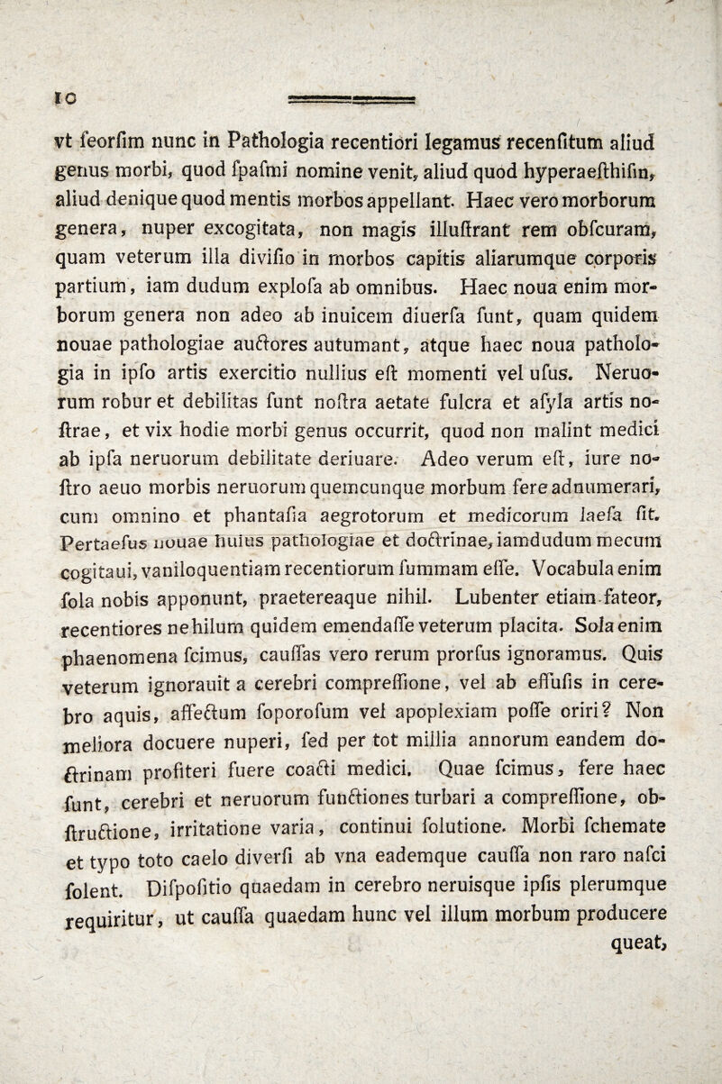 vt feorfim nunc in Pathologia recentiori legamus recenfitum aliud genus morbi, quod fpafmi nomine venit, aliud quod hyperaefthifin, aliud denique quod mentis morbos appellant. Haec vero morborum genera, nuper excogitata, non magis illuflrant rem obfcuram, quam veterum illa divifio in morbos capitis aliarumque corporis partium , iam dudum explofa ab omnibus. Haec noua enim mor¬ borum genera non adeo ab inuicem diuerfa funt, quam quidem nouae pathologiae auftores autumant, atque haec noua patholo¬ gia in ipfo artis exercitio nullius eft momenti vel ufus. Neruo- rum robur et debilitas funt noftra aetate fulcra et afyla artis no- ftrae, et vix hodie morbi genus occurrit, quod non malint medici ab ipfa neruorum debilitate deriuare. Adeo verum eft, iure no- ftro aeuo morbis neruorum quemcunque morbum fereadnumerari, cum omnino et phantafia aegrotorum et medicorum iaefa fit. Pertaefus nouae huius pathologiae et doftrinae, iamdudum mecum cogitaui, vaniloquentiam recentiorum fummam efte. Vocabula enim fola nobis apponunt, praetereaque nihil. Lubenter etiam fateor, recentiores ne hilum quidem emendafle veterum placita. Sola enim phaenomena fcimus, cauffas vero rerum prorfus ignoramus. Quis veterum ignorauit a cerebri compreffione, vel ab effufis in cere¬ bro aquis, affettum foporofum vel apoplexiam pofle oriri? Non meliora docuere nuperi, fed per tot millia annorum eandem do- ftrinam profiteri fuere coacti medici. Quae fcimus, fere haec funt, cerebri et neruorum funftiones turbari a compreffione, ob- ftruftione, irritatione varia, continui folutione. Morbi fchemate et typo toto caelo diverfi ab vna eademque caufta non raro nafci folent. Difpofitio quaedam in cerebro neruisque ipfis plerumque requiritur, ut caulfa quaedam hunc vel illum morbum producere queat,