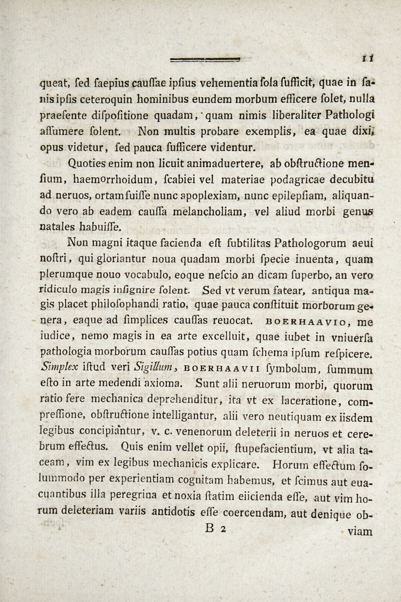 queat, fed faepius cauffae ipfius vehementia fola fufficit, quae in fa¬ nis ipfis ceteroquin hominibus eundem morbum efficere folet, nulia praefente difpofitione quadam, quam nimis liberaliter Pathologi affumere folent. Non multis probare exemplis, ea quae dixi, opus videtur, fed pauca fufficere videntur. Quoties enim non licuit animaduertere, ab obflrurtione men- fium, haemorrhoidum, fcabiei vel materiae podagricae decubitu ad neruos, ortam fuiffe nunc apoplexiam, nunc epilepfiam, aliquan¬ do vero ab eadem cauffa melancholiam, vel aliud morbi genus natales habuilTe. Non magni itaque facienda eft fubtilitas Pathologorum aeui noflri, qui gloriantur noua quadam morbi fpecie inuenta, quam plerumque nouo vocabulo, eoque nefcio an dicam fuperbo, an vero ridiculo magis iufignire folent. Sed vt verum fatear, antiqua ma¬ gis placet philofophandi ratio, quae pauca conftituit morborum ge¬ nera, eaque ad fimplices caulfas reuocat. boerhaavio, me iudice, nemo magis in ea arte excelluit, quae iubet in vniuerfa pathologia morborum caulfas potius quam fchema ipfum refpicere. Simplex illud veri Sigillum, boerhaavii fymboium, fummum efto in arte medendi axioma. Sunt alii neruorum morbi, quorum ratio fere mechanica deprehenditur, ita vt ex laceratione, com- preffione, obflrurtione intelligantur, alii vero neutiquam ex iisdem legibus concipiantur, v. c. venenorum deleterii in neruos et cere¬ brum effertus. Quis enim vellet opii, ftupefacientium, vt alia ta¬ ceam , vim ex legibus mechanicis explicare. Horum effertum fo- lutnmodo per experientiam cognitam habemus, et fcimus aut eua- cuantibus illa peregrina et noxia ftatim eiicienda effe, aut vim ho¬ rum deleteriam variis antidotis effe coercendam, aut denique ob- 1 B 2 viam