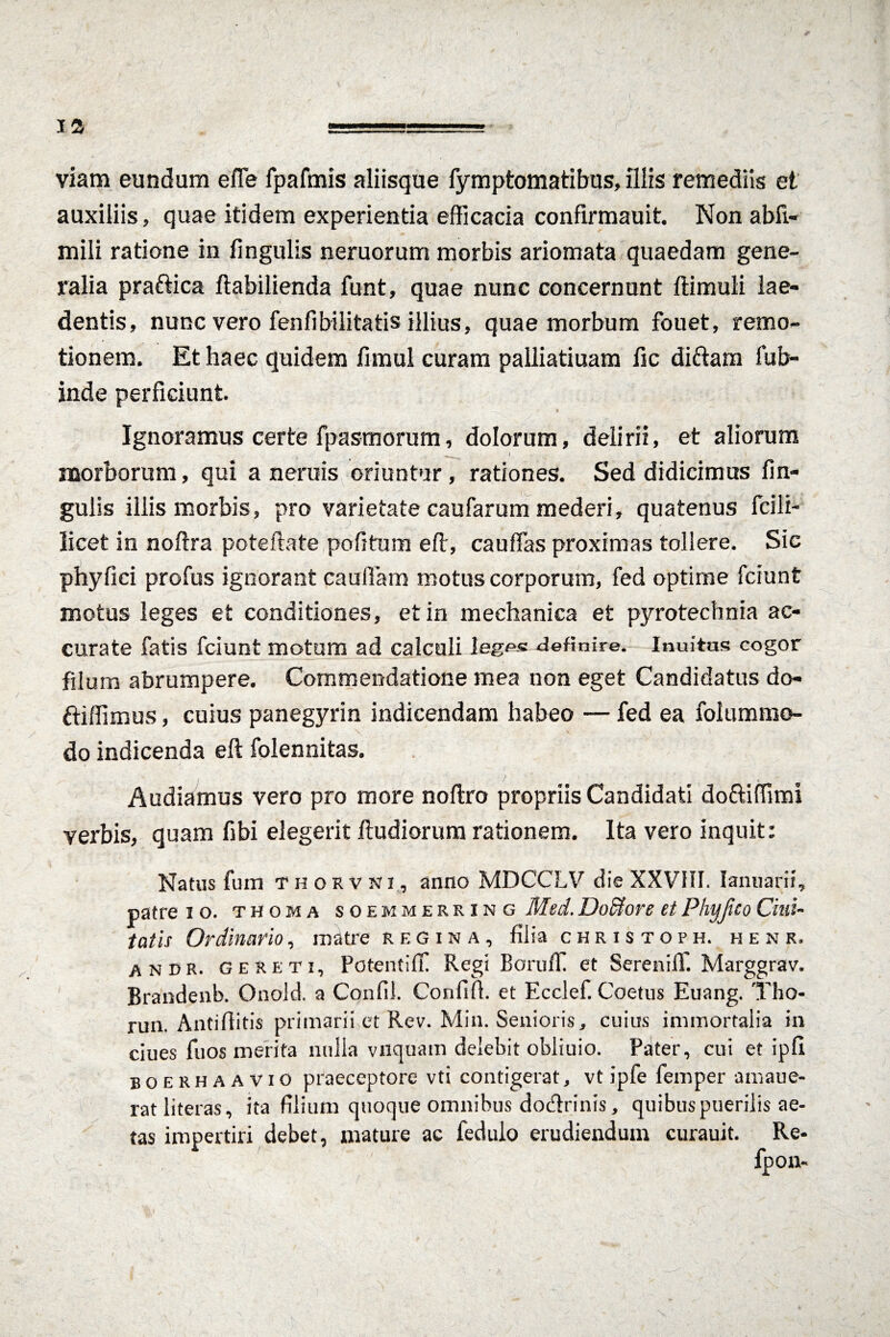 viam eundam efle fpafmis aliisque fymptomatibus, illis remediis et auxiliis, quae itidem experientia efficacia confirmauit. Non abfi- mili ratione in fingulis neruorum morbis ariomata quaedam gene¬ ralia praftica ftabilienda funt, quae nunc concernunt ftimuli lae¬ dentis, nunc vero fenfibilitatis illius, quae morbum fouet, remo¬ tionem. Et haec quidem fnnul curam palliatiuam fic di&am fub- inde perficiunt Ignoramus certe fpasmorum, dolorum, delirii, et aliorum __ l morborum, qui a neruis oriuntur, rationes. Sed didicimus fin¬ gulis iliis morbis, pro varietate caufarum mederi, quatenus fcili- licet in noftra poteftate pofitum eft, cauffas proximas tollere. Sic phy fici profus ignorant caufiam motus corporum, fed optime fciunt motus leges et conditiones, et in mechanica et pyrotechnia ac¬ curate fatis fciunt motum ad calculi legp« definire. Inultas cogor filum abrumpere. Commendatione mea non eget Candidatus do- ftiffimus, cuius panegyrin indicendam habeo — fed ea folummo- do indicenda eft folennitas. , ' - 1 • ' . '• . i * ' ■ Audiamus vero pro more noflro propriis Candidati doftiflimi verbis, quam fibi elegerit fludiorum rationem. Ita vero inquit: Natus fum T h o r v ni , anno MDCCLV die XXVHI. Ianuani, patre io. thoma soemmerring Med. JJ ocior e et Phyjico dui¬ tatis Ordinario, matre regina, filia christoph. henr, andr. geseti, Potentifl Regi BorufT et Sereniff. Marggrav. Brandenb. Onold. a Confil. Confifi. et Ecclef. Coetus Euang. Tho- run. Antiflitis primarii et Rev. Min. Senioris, cuius immortalia in ciues fuos merita nulla viiquam delebit obliuio. Pater, cui et ipfl boerhaavio praeceptore vti contigerat, vt ipfe femper amaue- ratliteras, ita filium quoque omnibus dodrinis, quibus puerilis ae¬ tas impertiri debet, mature ac fedulo erudiendum curauit. Re-