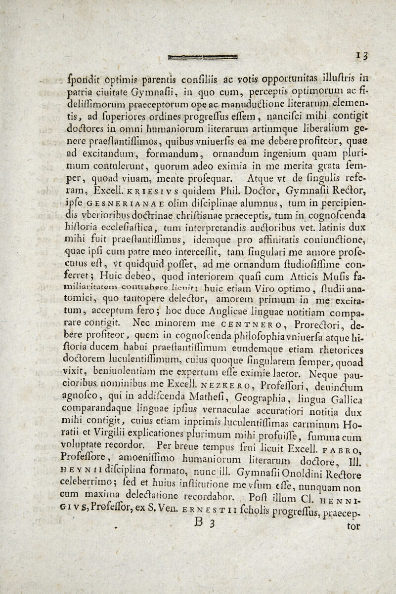 *3 fpoiidit Optimis parentis confiliis ac votis opportunitas illuftris in patria ciuitate Gymnafii, in quo cum, perceptis optimorum ac fi» deliffimorum praeceptorum ope ac manudutftione literarum elemen¬ tis, ad fuperiores ordines progrefius eflfem, nancifci mihi contigit docfiores in omni humaniorum literarum artiumque liberalium ge¬ nere praefiantiffimos, quibus vniuerfis ea me debere profiteor, quae ad excitandum, formandum, ornandum ingenium quam pluri¬ mum contulerunt, quorum adeo eximia in me merita grata ien> per, quoad viuam, mente profequar. Atque vt de fingulis refe¬ ram, Excell kriesivs quidem Phil Dodor, Gymnafii Redor, ipfe g esnerianae olim difcipiinae alumnus, tum in percipien¬ dis vberioribtis dodrinae cht iffianae praeceptis, tum in cognofcenda hi/loria ecclefiaffica, tum interpretandis audoribus vet. latinis dux mihi fuit praeflantiffimus, idemque pro affinitatis coniundione, quae lpfi cum patre meo interceffit, tam lingulari me amore profe- cutus efl, vt quidquid pollet, ad me ornandum lludioliffime con¬ ferret; Huic debeo, quod interiorem quali cum Atticis Mulis fa¬ miliaritatem contrahere licuit-; huic etiam Viro optimo, lludiiana¬ tomici, quo tantopere deledor, amorem primum in me excita¬ tum, acceptum fero; hoc duce Anglicae linguae notitiam compa¬ rare contigit. Nec minorem me centnero, Proredori, de¬ bere profiteor, quem in cognofcenda philofophia vniuerfa atquehi- flona ducem habui piaeftantiffimum eundemque etiam rhetorices dodorem luculentiffimum, cuius quoque lingularem femper, quoad vixit, beniuolentiam me expertum effie eximie laetor. Neque pau¬ cioribus, nominibus me Excell. nezkero, ProfelTori, deuindutn agnofco, qui in addifcenda Matheli, Geographia, lingua Gallica comparandaque linguae iplius vernaculae accuratiori notitia dux mihi contigit, cuius etiam inprimis luculentillimas carminum Ho¬ ratii et Virgilii explicationes plurimum mihi profuiffie, fummacum voluptate recordor. Per breue tempus frui licuit Excell. fabro, Prolellore, amoeniffimo humaniorum literarum dodore, 111. H e y n u difciplina formato, nunc ili. Gymnafii Onoldini Redore celeberrimo; fed et huius infiitutione mevfum effie, nunquam non cum maxuna deledatione recordabor. Pofi illum Cl. henni- g i v s, Profeffior, ex S. Ven. ernestii fcholis progreffius, praecep-
