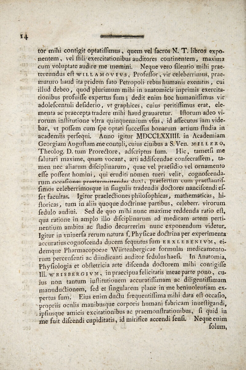 tor mihi contigit optatiflimus ^ quem vel (aeros N. T. libros expo¬ nentem, vel ftili exercitationibus auditores continentem, maxima cum voluptate audire me memini. Neque vero filentio mihi prae¬ tereundus eftwiLLAMOvivs, Profeffor, vir celeberrimus, prae¬ maturo Iraud ita pridem fato Petropoli rebus humanis exemtus, cui illud debeo, quod plurimum mihi in anatomicis inprimis exercita¬ tionibus profuiiTe expertus fum ; dedit enim hoc hiimaniffimus vir adolefcentuli defiderio, vt graphices, cuius peritiflimus erat, ele¬ menta ac praecepta tradere mihi haudgrauaretur. Iftorum adeo vi¬ rorum. inftitutione vitra quinquennium vfus, id affecutus iam vide¬ bar, vt poiTem cum fpe optati fucceffus bonarum artium (ludia in academiis perfequi. Anno igitur MDCCLXXIIII. in Academiam Georgiam Auguftam me contuli, cuius ciuibus a S. Ven. millero, Theoiog. D. tum Proredore, adferiptus (um. Hic, tametfi me Ia lutari maxime, quam vocant, arti addifeendae confecraflem , ta¬ men nec aliarum difciplinarum , quae vel praefidio vel ornamento ■e(Te poflent homini, qui eruditi nomen tueri velit, cognofcenda- ruin ‘OcxioCiones prQetermitterwias tinxi , praetertuli cum praeftanti f- fimos eeleberrimosque in fingulis tradendis dodores nancifcendi ef- fet facultas. Igitur praeledionesphilofophicas, mathematicas, hi- (loricas, tum in aliis quoquedodrinae partibus, eeleberr. virorum fedulo audiui. Sed de quo mihi nunc maxime reddenda ratio efi, qua ratione in amplo illo difciplinarum ad medicam artem perti¬ nentium ambitu ac Radio decurrerim nunc exponendum videtur. Igitur ia vniuerfa rerum natura C Phyficae dodrina per experimenta accuratius cognofcenda ducem fequutus fum erxlebenivm, ei- demque Pharmacopoeae Wiirtenbergicae formulas medicamento¬ rum percenfenti ac diiudicanti auditor fedulushaefi, In Anatomia, Phyfiologia et obftetricia arte difeenda dodorem mihi contigille 111. wRisBERfiivM, in praecipua felicitatis meae parte pono, cu¬ ius non tantum iiiftitutionem accuratiffimam. ac diligentifllmain manududionem, fed et lingularem plane in me beniuolentiam ex¬ pertus fum. Eius enim dudu frequentiflima milii data eft occafio, propriis oculis manibusque corporis humani fabricam inuefiigandi, , ipfiusque amicis excitationibus ac praemonflrationibus, fi quid in me fuit djfcendi cupiditatis ^ id minfice accendi fenfi» Neque enim