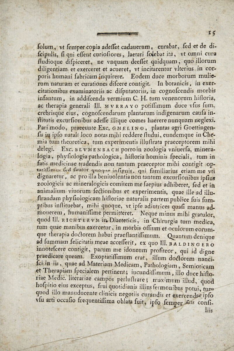 fblum, vt femper copia adeflet cadauerum, curabat, fed et de di- fcipulis, fi qui effient curiofiores, laetari folebat ita, vt omni cura fiudioque difpiceret, ne vnquam deefiet quidquam, quo illorum diligentiam et exerceret et acueret, vt incitarentur vlterius in cor¬ poris humani fabricam inquirere. Eodem duce morborum mulie¬ rum naturam et curationes difcere contigit. In botanicis, in exer¬ citationibus examinatoriis ac difputatoriis, in cognofcendis morbis infantium , in addifcenda vermium C. H. tum venenorum hifioria, ac therapia generali Ili. mvrrayo potiffimuin duce vfus fum, crebrisque eius, cognofcendarum plantarum indigenarum caufain- fiitutis excurfionibus adeffie iliique comes haerere nunquam neglexi. Pari modo, praeeunte Exc. gmelino, plantas agri Goettingen- fis jjq ipfo natali loco notas mihi reddere fiudui, eundemque in Che¬ mia tum theoretica, tum experimentis illufirata praeceptorem mihi delegi. Exc. bivmenbach porro in zoologia vniuerfa, minera- logia, phyfiologia pathologica, hifioria hominis fpeciali, tum in fatis medicinae tradendis non tantum praeceptor mihi contigit op- tatitGintie fcd fautor <juo^i». tnfignis. qni familiarius etiam me vti dignaretur, ac pro illa beniuolentia non tantum excurfionibus ipfius zoologicis ac mineralogicis comitem mefaepius adhiberet, fed et in animalium vinorum fe&ionibus et experimentis, quae ille ad illu- firandam phyfiologicam hifioriae naturalis partem publice fuis fum- ptibus infiituebat, mihi quoque, vt ipfe adiutrices quafi manus ad¬ monerem , humanifiime permitteret. Neque minus mihi gratulor, quod 111. KICHT ERVIH in, Diaeteticis, in Chirurgia tum medica’ tum quae manibus exercetur, in morbis oflium et oculorum eorum- que therapia dotfiorem habui praefiantiflimnm. Quantum denique ad fummam felicitatis meae acceflerit, ex quo 111. baldingero innotefcere contigit, parum me idoneum profiteor, qui id digne praedicare queam. Exoptati/fimum erat, illum dodorem nanci- fci in iis, quae ad Materiam Medicam, Pathologiam, Semioticam et Therapiam fpecialem pertinent; iucundiffimum , illo ducehifio- liae Medie, literariae campos perlufirare; maximum illud quod hofpitio eius exceptus, frui quotidianis illius Termonibus potui tum quod iho manuducente clinicis negotiis curandis et exercendae ipfo vlu arti occafio frequentiffima oblata fuit, ipfo femper confi- iiis