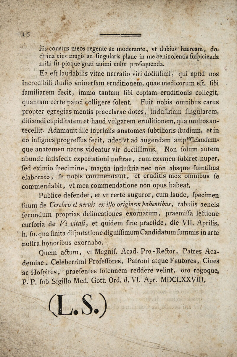 iiis conatus meos regente ac moderante, vt dubius haeream, do¬ ctrina eius magis an Angularis plane in me beniuolentia fulpicienda mihi fit pioque grati animi cultu profecjuenda. Ea eft laudabilis vitae narratio viri do&ifiimi, qui apud nos incredibili ftudio vniuerfam eruditionem, quae medicorum eft, libi familiarem fecit, immo tantam fibi copiam eruditionis collegit, quantam certe pauci colligere folent. Fuit nobis omnibus carus propter egregias mentis praeclarae dotes, induftriam lingularem, difcendi cupiditatem et haud vulgarem eruditionem, qua multos an¬ tecellit. Adamauit ille inprimis anatomes fubtilioris ftudium, et in eo infignes progreffus fecit, adeo vt ad augendam amp^Ccandam- que anatomen natus videatur vir doftiffimus. Non folum autem abunde fatisfecit expeftationi noftrae, cum examen fubiret nuper, fed eximio fpecimine, magna induftria nec non absque fumtibus elaborato, fe noDis commenaauit, et eruditis mox ommbus fe commendabit, vt mea commendatione non opus habeat. Publice defendet, et vt certe auguror, cum laude, fpecimen fuum de Cerebro et neruis ex illo originem habentibus, tabulis aeneis fecundum proprias delineationes exornatum, praemiffa leftione curforia de Vi vitali, et quidem fine praefide, die VII. Aprilis, h. fu. qua finita difputationedigniffimum Candidatum fummis in arte noftra honoribus exornabo. Quem aftura, vt Magnif. Acad. Pro-Reftor, Patres Aca¬ demiae, Celeberrimi ProfelTores, Patroni atque Fautores, Ciues ac Hofpites, praefentes folennem reddere velint, oro rogo que,