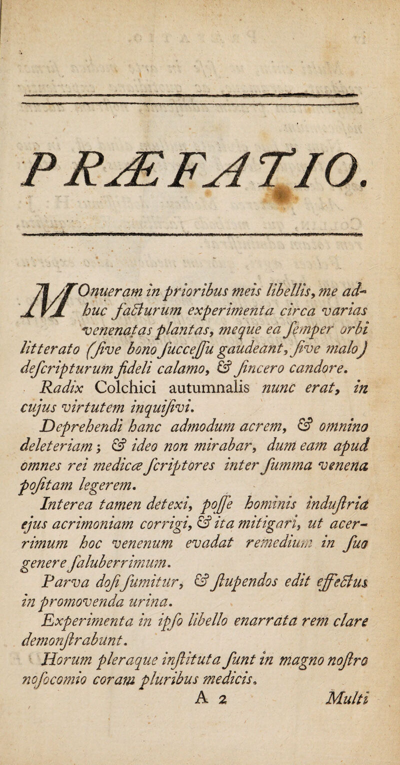 0 .... i -«mi;unu * *• • • . • * . •. • *• » ' S » ■ ■ V * Qnueram in prioribus meis libellis, me ad¬ huc falturum experimenta circa varias venenatas plantas, me que ea fiemper orbi litterato (Jive bono fiuccejfiu gaudeant, jive maloj defcripturum fideli calamo, & fincero candore. Radix Colchici autumnalis nunc erat, in cujus virtutem inquifivi. Deprehendi hanc admodum acrem, & omnino deleteriam; & ideo non mirabar, dum eam apud omnes rei me dic ce fcriptores inter fiumma venena pofitam legerem. Interea tamen detexi, pojfie hominis indufiria ejus acrimoniam corrigi, & ita mitigari, ut acer¬ rimum hoc venenum evadat remedium in fiuo generefalub er r imum. Parva dofifiumitur, &fiupendos edit ejfiedlm in promovenda urina. Experimenta in ipfo libello enarrata rem clare demonfirabunt. Horum pleraque infiituta fiunt in magno nofiro nofiocomio coram pluribus medicis, A 2 Multi