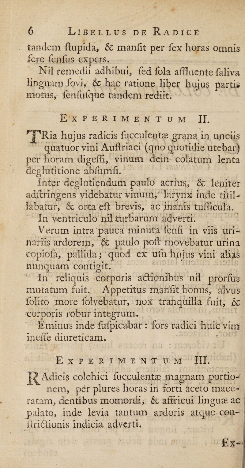 tandem ftupida, & maniit per fex horas omnis fere fenfus expers. Nil remedii adhibui, fed fola affluente faliva linguam fovi, & hac ratione liber hujus partis motus, fenfufque tandem rediit. Experimentum II. ^jpRia hujus radicis fuccule-ntae grana in unciis quatuor vini Auftriaci (quo quotidie utebar) per horam digeffi, vinum dein colatum lenta deglutitione abfumii. Inter deglutiendum paulo acrius, & leniter adftringens videbatur vinum, larynx inde titil¬ labatur-, & orta eft brevis, ac inanis tufficula. In ventriculo nil turbarum adverti. Verum intra pauca minuta fenii in viis uri¬ nariis ardorem, & paulo poft movebatur urina copiofa, pallida; quod ex ufu hujus vini alias nunquam contigit. In reliquis corporis aftidnibtis nil prorfos mutatum fuit. Appetitus maufit bonus, alvus folito more folvebatur, nox tranquilla fuit, & corporis robur integrum. Eminus inde fufpicabar : fors radici huic vim ineffe diureticam. Experimentum III. J^Adicis colchici fucculentae magnam portio¬ nem, per plures horas in forti aceto mace¬ ratam, dentibus momordi, & affricui linguae ac palato, inde levia tantum ardoris atque con- itridtionis Indicia adverti. Ex-