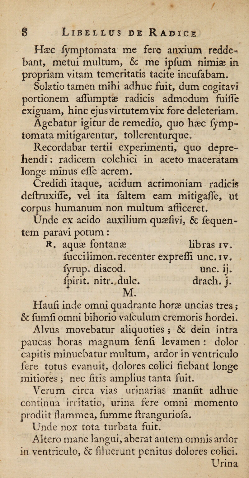 Haec fymptomata me fere anxium redde¬ bant, metui multum, & me ipfum nimiae in propriam vitam temeritatis tacite incufabam. Solatio tamen mihi adhuc fuit, dum cogitavi portionem aflfumptae radicis admodum fuifle exiguam, hinc ejus virtutem vix fore deleteriam. Agebatur igitur de remedio, quo haec fvmp- tomata mitigarentur, tollerenturque. Recordabar tertii experimenti, quo depre¬ hendi : radicem colchici in aceto maceratam longe minus effe acrem. Credidi itaque, acidum acrimoniam radicis deftruxifie, vel ita faltem eam mitigafife, ut corpus humanum non multum afficeret. Unde ex acido auxilium qu^fivi, & fequen- tem paravi potum : J*. aquae fontanae libras iv. fuccilimon. recenter expreffi unc. iv. fyrup. diacod, unc. ij. ipirit. nitr.,dulc. drach. j. M. Haufi inde omni quadrante hora uncias tres; & fumfi omni bihorio vafculum cremoris hordei. Alvus movebatur aliquoties; & dein intra paucas horas magnum fenfi levamen: dolor capitis minuebatur multum, ardor in ventriculo fere totus evanuit, dolores colici fiebant longe mitiores ; nec fitis amplius tanta fuit. Verum circa vias urinarias manfit adhuc continua irritatio, urina fere omni momento prodiit flammea, fumme ftranguriofa. Unde nox tota turbata fuit. Altero mane langui, aberat autem omnis ardor in ventriculo, & filuerunt penitus dolores colici. Urina